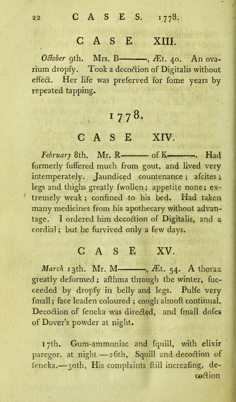 CASE XIII. i- ' * October gth. Mrs. B , /Et. 40. An ova- rium dropfy. Took a decodlion of Digitalis without effect. Her life was preferved for fome years by repeated tapping. 1778. CASE XIV. February 8th. Mr. R of K— . Had formerly fuffered much from gout, and lived very intemperately. Jaundiced countenance ; afcites; legs and thighs greatly fwollen; appetite none; ex- tremely weak ; confined to his bed. Had taken many medicines from his apothecary without advan- tage. I ordered him decodtion of Digitalis, and a cordial; but he furvived only a few days. CASE XV. March 13th. Mr. M , .dEt. 54. A thorax greatly deformed; althma through the winter, fuc- ceeded by dropfy in belly and legs. Pulfe very fmall; face leaden coloured ; cough almoft continual. Decodlion of feneka was diredled, and fmall dofes of Dover’s powder at night. 17th. Gum-ammoniac and fquill, v/ith elixir paregor. at night.—26th, Squill and decoclion of feneka.—30th, His complaints Pall increafing, de- co clion