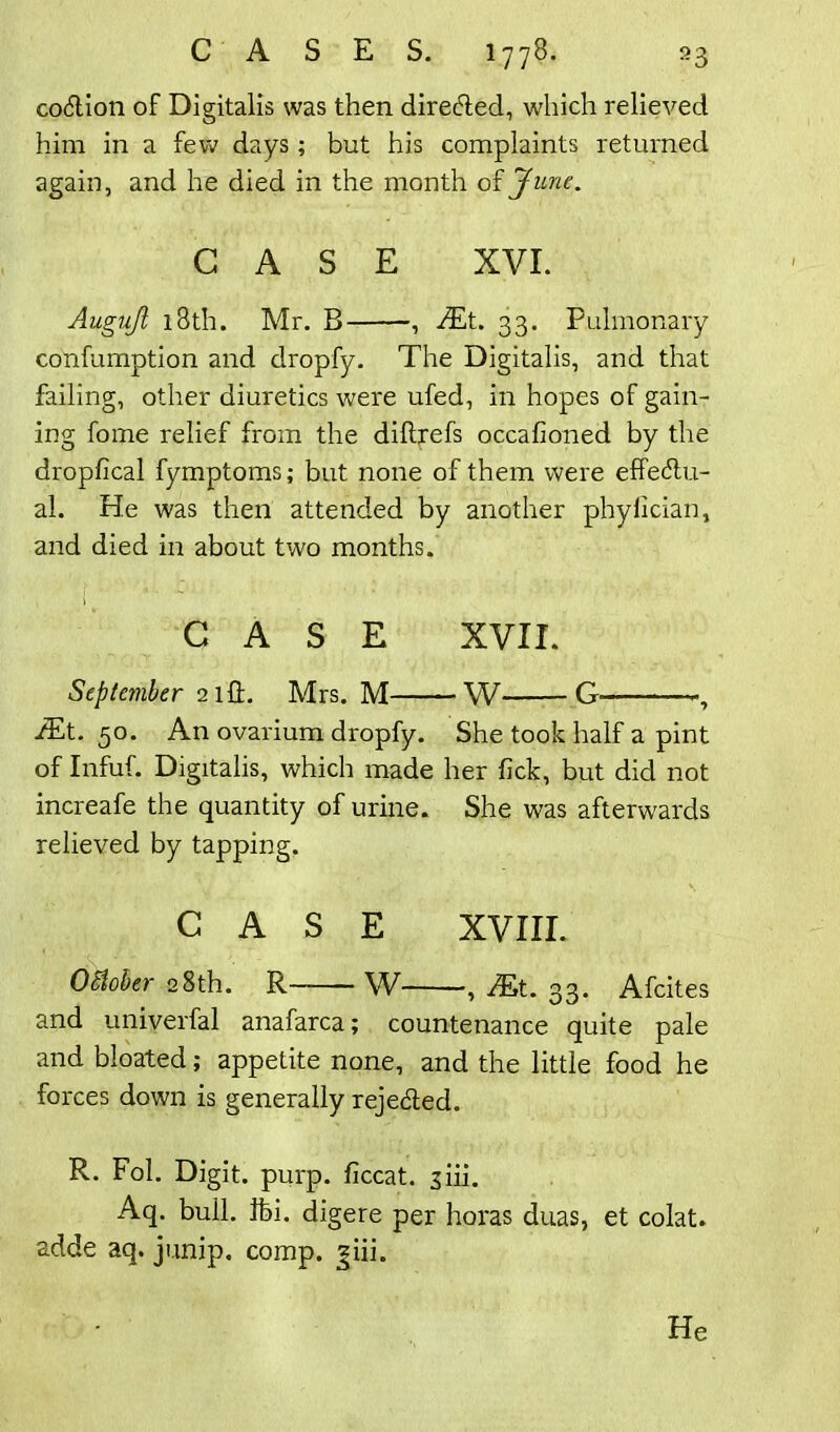 coCtion of Digitalis was then directed, which relieved him in a few days; but his complaints returned again, and he died in the month of June. CASE XVI. Augujl 18th. Mr. B , JEt. 33. Pulmonary confumption and dropfy. The Digitalis, and that failing, other diuretics were ufed, in hopes of gain- ing fome relief from the diftrefs occafioned by the dropfical fymptoms; but none of them were effectu- al. He was then attended by another phylician, and died in about two months. CASE XVII. September 2 iff. Mrs. M W G , f£t. 50. An ovarium dropfy. She took half a pint of Infuf. Digitalis, which made her lick, but did not increafe the quantity of urine. She was afterwards relieved by tapping. CASE XVIII. October 28th. R W , JE>t. 33. Afcites and univerfal anafarca; countenance quite pale and bloated; appetite none, and the little food he forces down is generally rejected. R. Fol. Digit, purp. ficcat. siii. Aq. bull. ifei. digere per horas duas, et colat. adde aq. junip. comp. jiii.