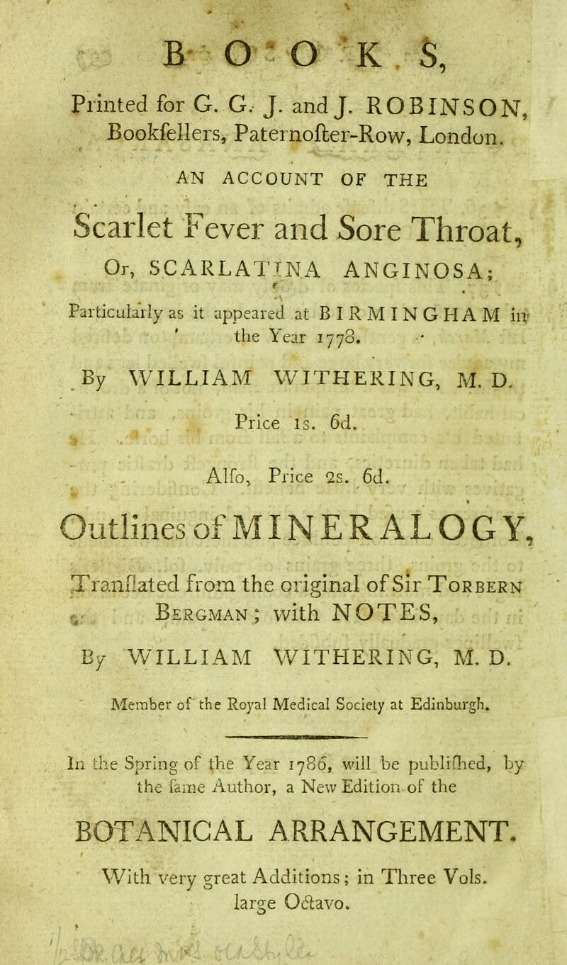 B O O K S, Printed for G. G, J. and J. ROBINSON, Bookfellers, Paternofter-Row, London. AN ACCOUNT OF THE Scarlet Fever and Sore Throat, Or, SCARLATINA ANGINOSA; r Particularly as it appeared at BIRMINGHAM in- the Year 1778. By WILLIAM WITHERING, M. D. Price is. 6d. Alfo, Price 2s. 6d. Outlines of MIN E R A L O G Y, Tranflated from the original of Sir Torbern Bergman; with NOTES, By WILLIAM WITHERING, M. D. Member of the Royal Medical Society at Edinburgh. In the Spring of the Year 1786, will be publifhed, by the fame Author, a New Edition of the BOTANICAL ARRANGEMENT. With very great Additions; in Three Vols. large Ocdavo.