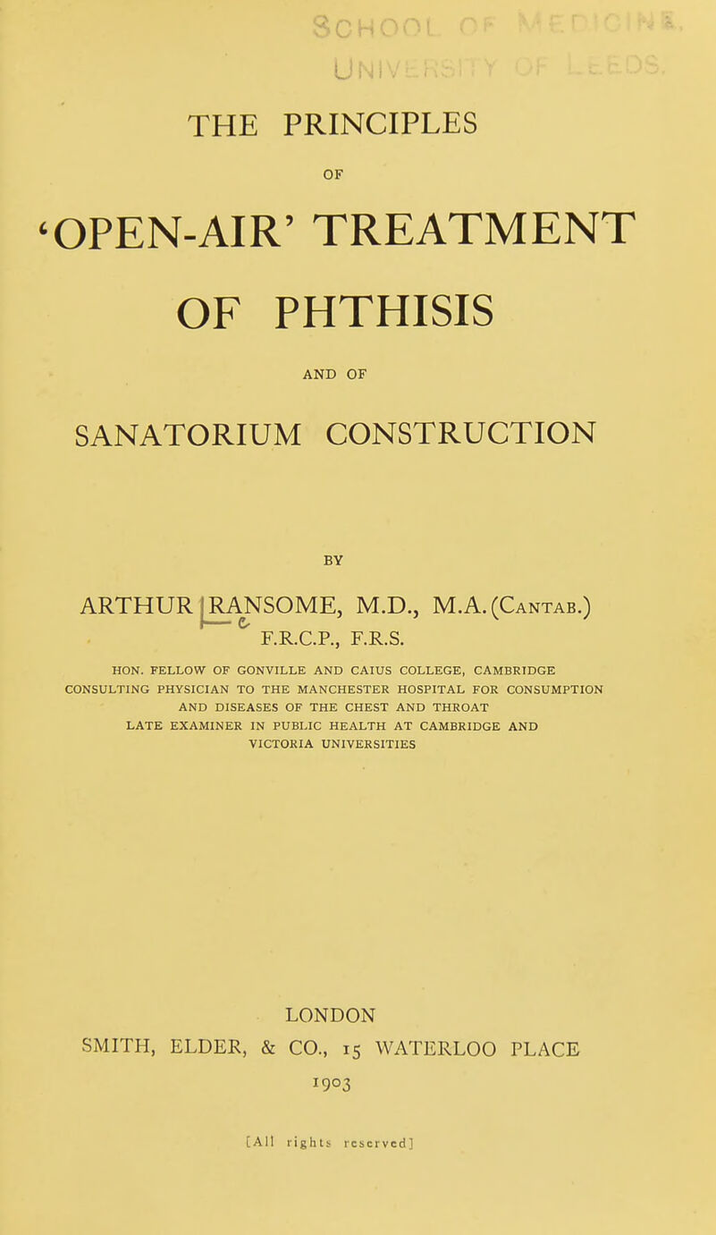 Q n u; r\ r\ < UN) . THE PRINCIPLES OF 'OPEN-AIR' TREATMENT OF PHTHISIS AND OF SANATORIUM CONSTRUCTION BY ARTHUR |R_ANSOME, M.D., M.A.(Cantab.) F.R.C.P., F.R.S. HON. FELLOW OF GONVILLE AND CAIUS COLLEGE, CAMBRIDGE CONSULTING PHYSICIAN TO THE MANCHESTER HOSPITAL FOR CONSUMPTION AND DISEASES OF THE CHEST AND THROAT LATE EXAMINER IN PUBLIC HEALTH AT CAMBRIDGE AND VICTORIA UNIVERSITIES LONDON SMITH, ELDER, & CO., 15 WATERLOO PLACE 1903 [All rights reserved]