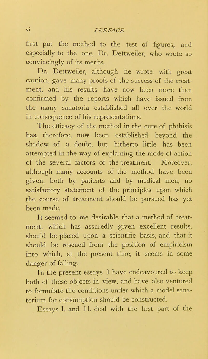 first put the method to the test of figures, and especially to the one, Dr. Dettweiler, who wrote so convincingly of its merits. Dr. Dettweiler, although he wrote with great caution, gave many proofs of the success of the treat- ment, and his results have now been more than confirmed by the reports which have issued from the many sanatoria established all over the world in consequence of his representations. The efficacy of the method in the cure of phthisis has, therefore, now been established beyond the shadow of a doubt, but hitherto little has been attempted in the way of explaining the mode of action of the several factors of the treatment. Moreover, although many accounts of the method have been given, both by patients and by medical men, no satisfactory statement of the principles upon which the course of treatment should be pursued has yet been made. It seemed to me desirable that a method of treat- ment, which has assuredly given excellent results, should be placed upon a scientific basis, and that it should be rescued from the position of empiricism into which, at the present time, it seems in some danger of falling. In the present essays 1 have endeavoured to keep both of these objects in view, and have also ventured to formulate the conditions under which a model sana- torium for consumption should be constructed. Essays I. and II. deal with the first part of the