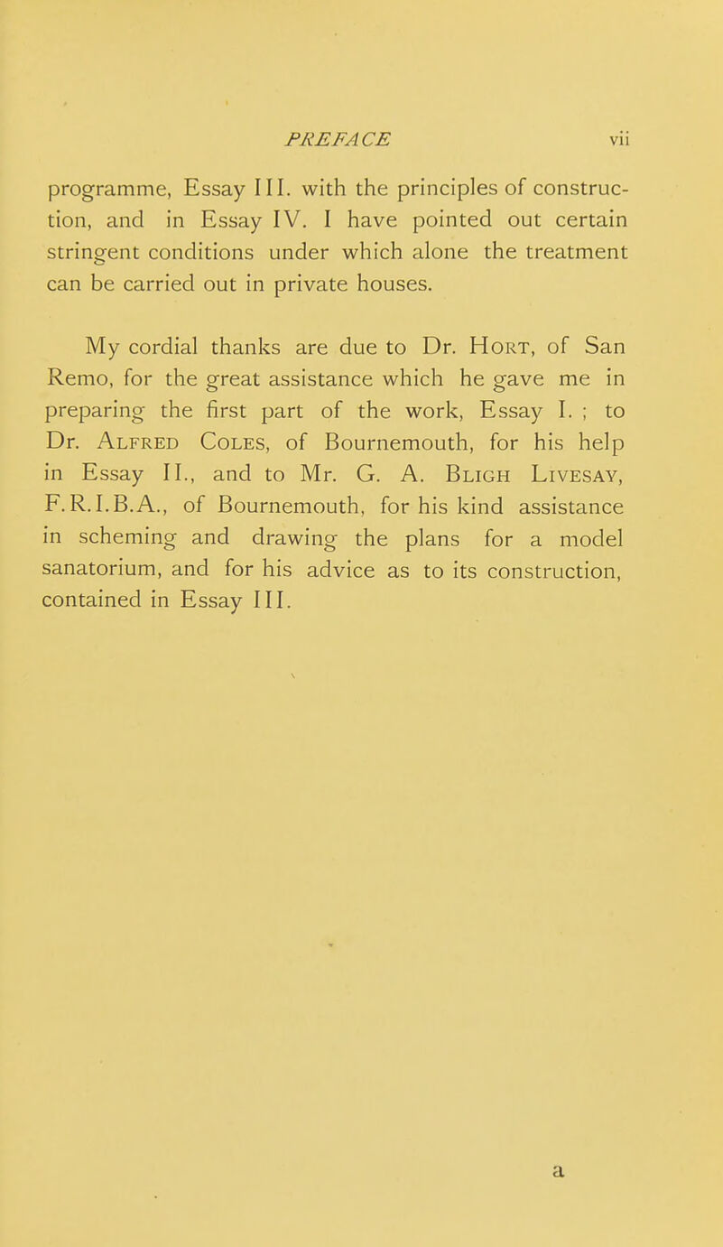 programme, Essay III. with the principles of construc- tion, and in Essay IV. I have pointed out certain stringent conditions under which alone the treatment can be carried out in private houses. My cordial thanks are due to Dr. Hort, of San Remo, for the great assistance which he gave me in preparing the first part of the work, Essay I. ; to Dr. Alfred Coles, of Bournemouth, for his help in Essay II., and to Mr. G. A. Bligh Livesay, F.R.I.B.A., of Bournemouth, for his kind assistance in scheming and drawing the plans for a model sanatorium, and for his advice as to its construction, contained in Essay III. a