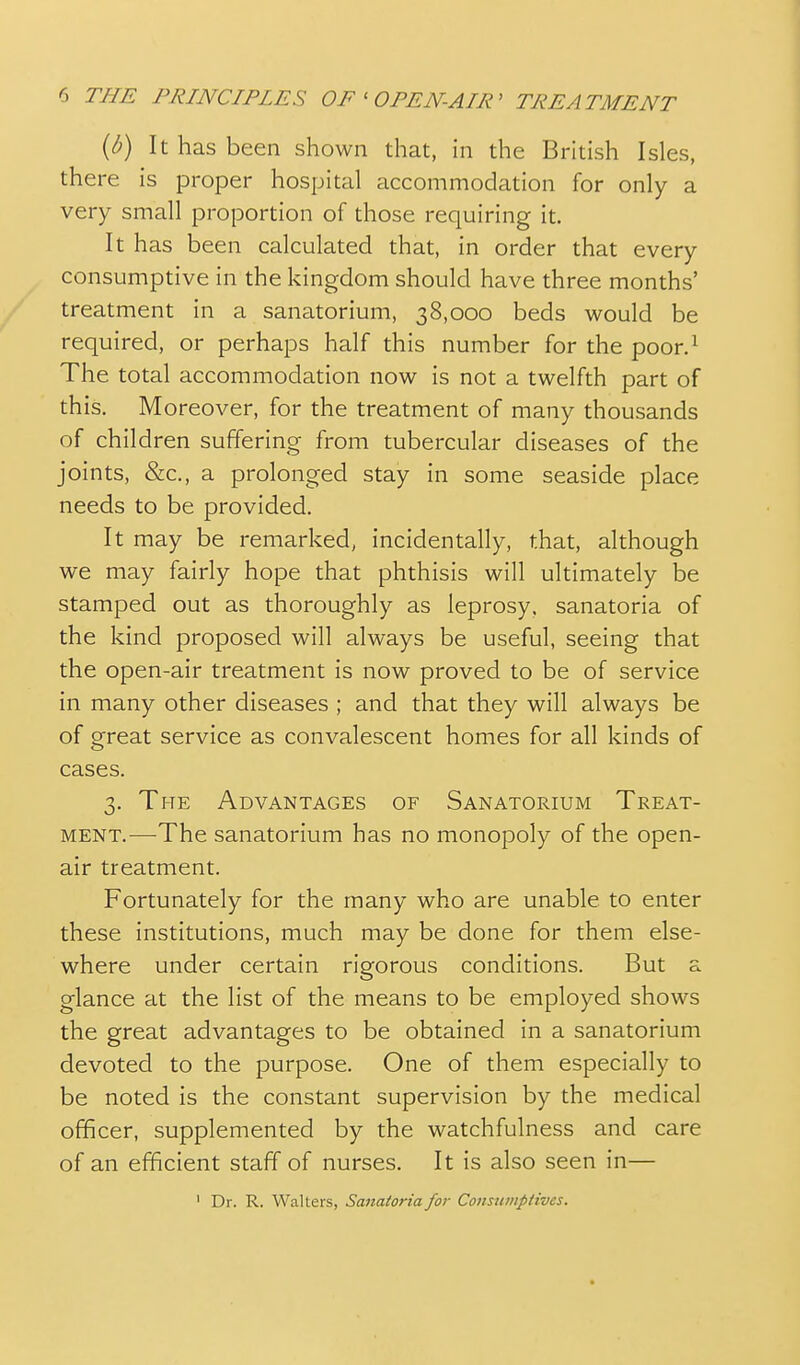 {b) It has been shown that, in the British Isles, there is proper hospital accommodation for only a very small proportion of those requiring it. It has been calculated that, in order that every consumptive in the kingdom should have three months' treatment in a sanatorium, 38,000 beds would be required, or perhaps half this number for the poor.^ The total accommodation now is not a twelfth part of this. Moreover, for the treatment of many thousands of children suffering from tubercular diseases of the joints, &c., a prolonged stay in some seaside place needs to be provided. It may be remarked, incidentally, that, although we may fairly hope that phthisis will ultimately be stamped out as thoroughly as leprosy, sanatoria of the kind proposed will always be useful, seeing that the open-air treatment is now proved to be of service in many other diseases ; and that they will always be of great service as convalescent homes for all kinds of cases. 3. The Advantages of Sanatorium Treat- ment.—-The sanatorium has no monopoly of the open- air treatment. Fortunately for the many who are unable to enter these institutions, much may be done for them else- where under certain rigorous conditions. But a glance at the list of the means to be employed shows the great advantages to be obtained in a sanatorium devoted to the purpose. One of them especially to be noted is the constant supervision by the medical officer, supplemented by the watchfulness and care of an efficient staff of nurses. It is also seen in— ' Dr. R. Walters, Sanatoria for Cottsnmptives.