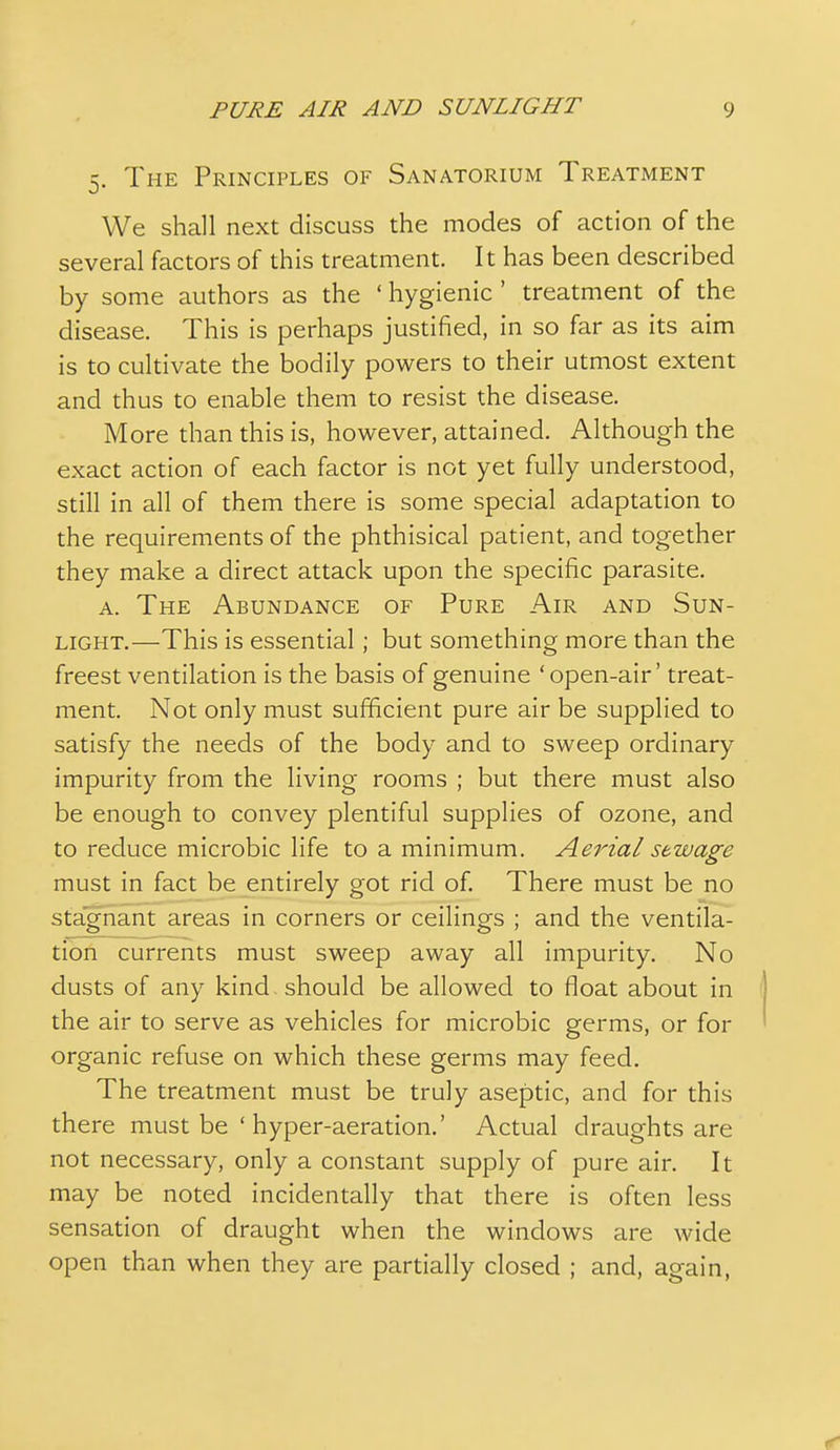 5. The Principles of Sanatorium Treatment We shall next discuss the modes of action of the several factors of this treatment. It has been described by some authors as the ' hygienic ' treatment of the disease. This is perhaps justified, in so far as its aim is to cultivate the bodily powers to their utmost extent and thus to enable them to resist the disease. More than this is, however, attained. Although the exact action of each factor is not yet fully understood, still in all of them there is some special adaptation to the requirements of the phthisical patient, and together they make a direct attack upon the specific parasite. A. The Abundance of Pure Air and Sun- light.—This is essential; but something more than the freest ventilation is the basis of genuine ' open-air' treat- ment. Not only must sufficient pure air be supplied to satisfy the needs of the body and to sweep ordinary impurity from the living rooms ; but there must also be enough to convey plentiful supplies of ozone, and to reduce microbic life to a minimum. Aerial sewage must in fact be entirely got rid of. There must be no stagnant areas in corners or ceilings ; and the ventila- tion currents must sweep away all impurity. No dusts of any kind should be allowed to float about in the air to serve as vehicles for microbic germs, or for organic refuse on which these germs may feed. The treatment must be truly aseptic, and for this there must be ' hyper-aeration.' Actual draughts are not necessary, only a constant supply of pure air. It may be noted incidentally that there is often less sensation of draught when the windows are wide open than when they are partially closed ; and, again,