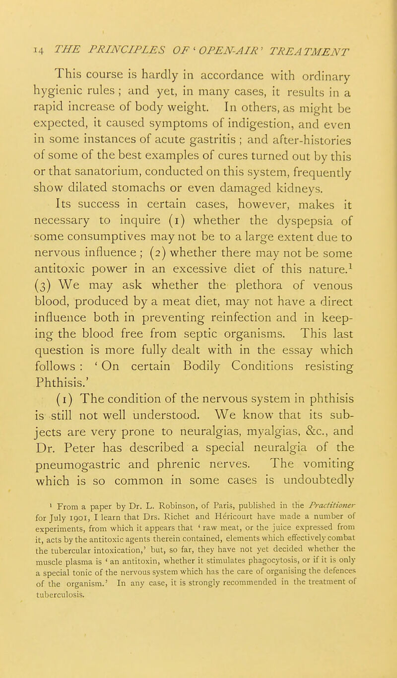 This course is hardly in accordance with ordinary hygienic rules ; and yet, in many cases, it results in a rapid increase of body weight. In others, as might be expected, it caused symptoms of indigestion, and even in some instances of acute gastritis ; and after-histories of some of the best examples of cures turned out by this or that sanatorium, conducted on this system, frequently show dilated stomachs or even damaged kidneys. Its success in certain cases, however, makes it necessary to inquire (i) whether the dyspepsia of some consumptives may not be to a large extent due to nervous influence ; (2) whether there may not be some antitoxic power in an excessive diet of this nature.^ (3) We may ask whether the plethora of venous blood, produced by a meat diet, may not have a direct influence both in preventing reinfection and in keep- ing the blood free from septic organisms. This last question is more fully dealt with in the essay which follows : ' On certain Bodily Conditions resisting Phthisis.' (i) The condition of the nervous system in phthisis is still not well understood. We know that its sub- jects are very prone to neuralgias, myalgias, &c., and Dr. Peter has described a special neuralgia of the pneumogastric and phrenic nerves. The vomiting which is so common in some cases is undoubtedly ' From a paper by Dr. L. Robinson, of Paris, published in the Practitiotier for July 1901, I learn that Drs. Richet and Hericourt have made a number of experiments, from which it appears that ' raw meat, or the juice expressed from it, acts by the antitoxic agents therein contained, elements which effectively combai the tubercular intoxication,' but, so far, they have not yet decided whether the muscle plasma is ' an antitoxin, whether it stimulates phagocytosis, or if it is only a special tonic of the nervous system which has the care of organising the defences of the organism.' In any case, it is strongly recommended in the treatment of tuberculosis.