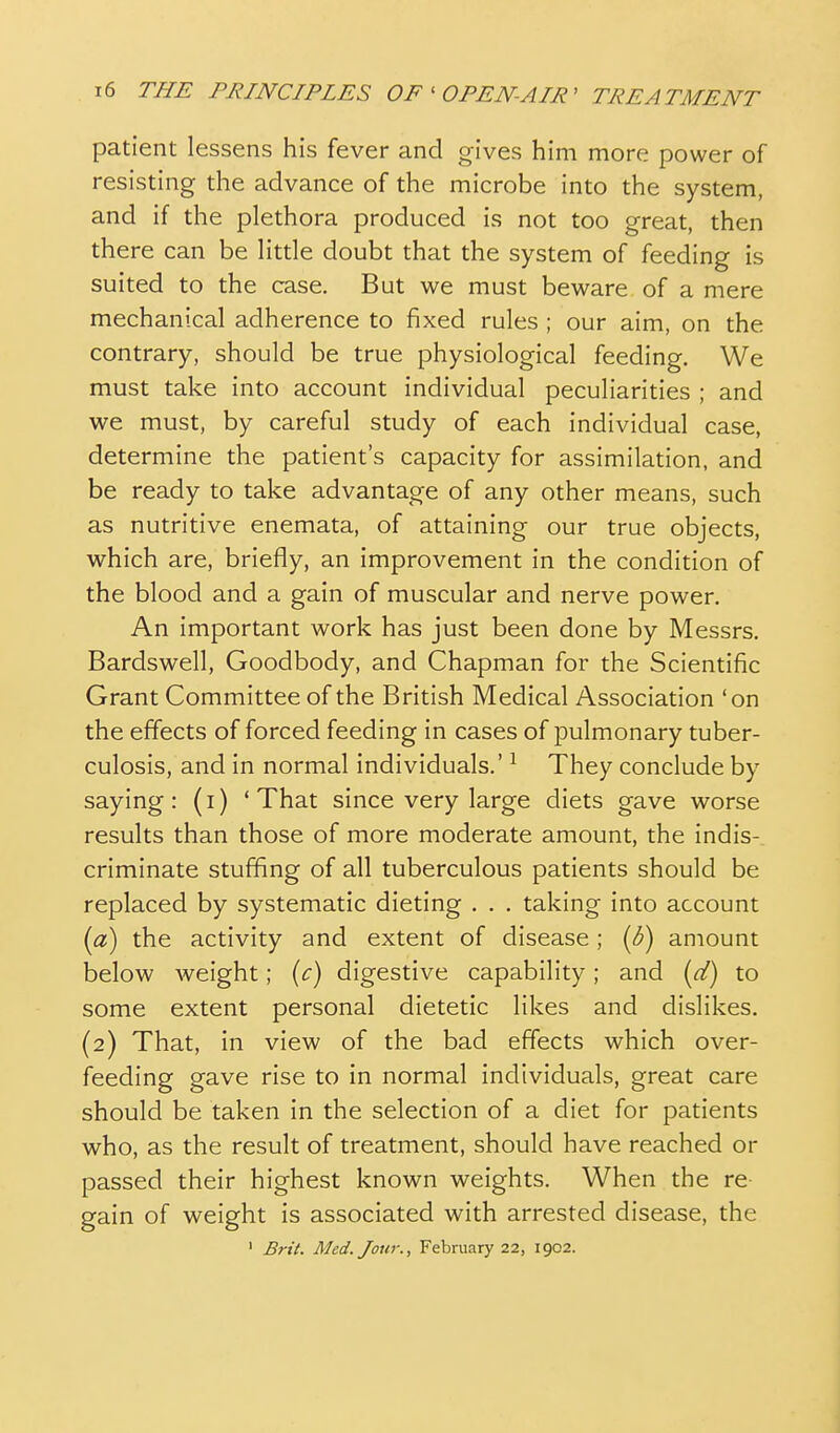 patient lessens his fever and gives him more power of resisting the advance of the microbe into the system, and if the plethora produced is not too great, then there can be little doubt that the system of feeding is suited to the case. But we must beware of a mere mechanical adherence to fixed rules ; our aim, on the contrary, should be true physiological feeding. We must take into account individual peculiarities ; and we must, by careful study of each individual case, determine the patient's capacity for assimilation, and be ready to take advantage of any other means, such as nutritive enemata, of attaining our true objects, which are, briefly, an improvement in the condition of the blood and a gain of muscular and nerve power. An important work has just been done by Messrs, Bardswell, Goodbody, and Chapman for the Scientific Grant Committee of the British Medical Association 'on the effects of forced feeding in cases of pulmonary tuber- culosis, and in normal individuals.' ^ They conclude by saying: (i) 'That since very large diets gave worse results than those of more moderate amount, the indis- criminate stuffing of all tuberculous patients should be replaced by systematic dieting . . . taking into account {a) the activity and extent of disease; {b) amount below Aveight; {c) digestive capability; and {d) to some extent personal dietetic likes and dislikes. (2) That, in view of the bad effects which over- feeding gave rise to in normal individuals, great care should be taken in the selection of a diet for patients who, as the result of treatment, should have reached or passed their highest known weights. When the re gain of weight is associated with arrested disease, the ' Brit. Med. Jour., February 22, 1902.