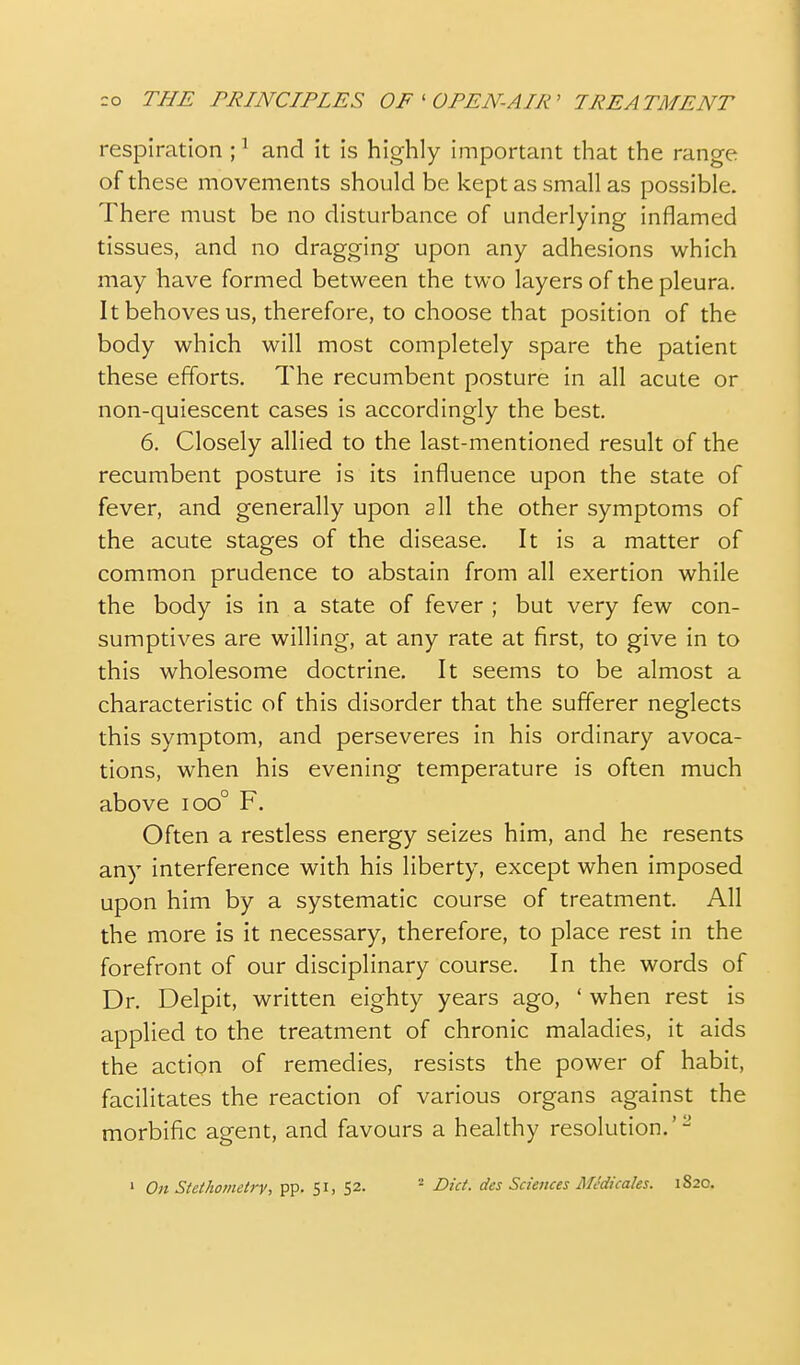 respiration ;' and it is highly important that the range of these movements should be kept as small as possible. There must be no disturbance of underlying inflamed tissues, and no dragging upon any adhesions which may have formed between the two layers of the pleura. It behoves us, therefore, to choose that position of the body which will most completely spare the patient these efforts. The recumbent posture in all acute or non-quiescent cases is accordingly the best. 6. Closely allied to the last-mentioned result of the recumbent posture is its influence upon the state of fever, and generally upon all the other symptoms of the acute stages of the disease. It is a matter of common prudence to abstain from all exertion while the body is in a state of fever ; but very few con- sumptives are willing, at any rate at first, to give in to this wholesome doctrine. It seems to be almost a characteristic of this disorder that the sufferer neglects this symptom, and perseveres in his ordinary avoca- tions, when his evening temperature is often much above ioo° F. Often a restless energy seizes him, and he resents any interference with his liberty, except when imposed upon him by a systematic course of treatment. All the more is it necessary, therefore, to place rest in the forefront of our disciplinary course. In the words of Dr. Delpit, written eighty years ago, ' when rest is applied to the treatment of chronic maladies, it aids the action of remedies, resists the power of habit, facilitates the reaction of various organs against the morbific agent, and favours a healthy resolution.'- ' On Sfei^omeiry, pp. S^- - Diet, des Sciences MJdicales. 1820.