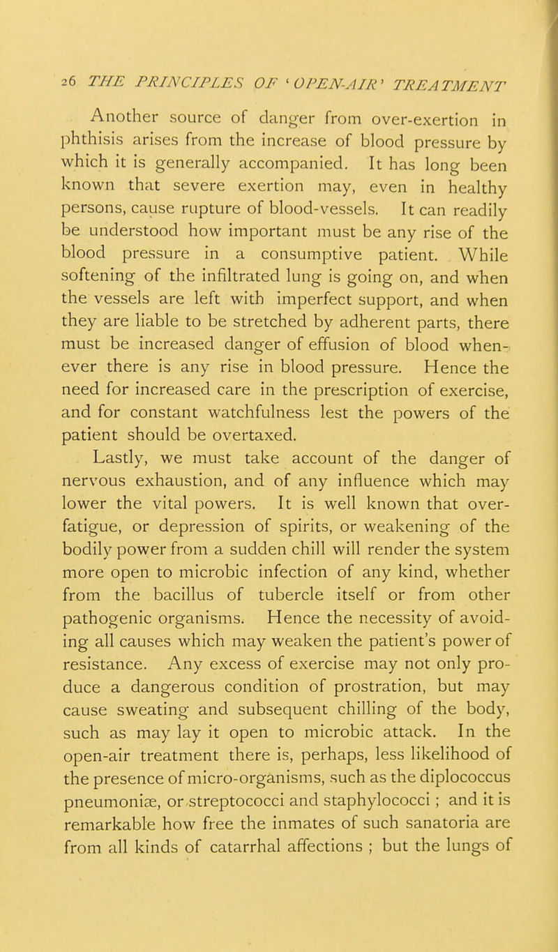 Another source of danger from over-exertion in phthisis arises from the increase of blood pressure by which it is generally accompanied. It has long been known that severe exertion may, even in healthy persons, cause rupture of blood-vessels. It can readily be understood how important must be any rise of the blood pressure in a consumptive patient. While softening of the infiltrated lung is going on, and when the vessels are left with imperfect support, and when they are liable to be stretched by adherent parts, there must be increased danger of effusion of blood when- ever there is any rise in blood pressure. Hence the need for increased care in the prescription of exercise, and for constant watchfulness lest the powers of the patient should be overtaxed. Lastly, we must take account of the danger of nervous exhaustion, and of any influence which may lower the vital powers. It is well known that over- fatigue, or depression of spirits, or weakening of the bodily power from a sudden chill will render the system more open to microbic infection of any kind, whether from the bacillus of tubercle itself or from other pathogenic organisms. Hence the necessity of avoid- ing all causes which may weaken the patient's power of resistance. Any excess of exercise may not only pro- duce a dangerous condition of prostration, but may cause sweating and subsequent chilling of the body, such as may lay it open to microbic attack. In the open-air treatment there is, perhaps, less likelihood of the presence of micro-organisms, such as the diplococcus pneumoniae, or-streptococci and staphylococci; and it is remarkable how free the inmates of such sanatoria are from all kinds of catarrhal affections ; but the lungs of