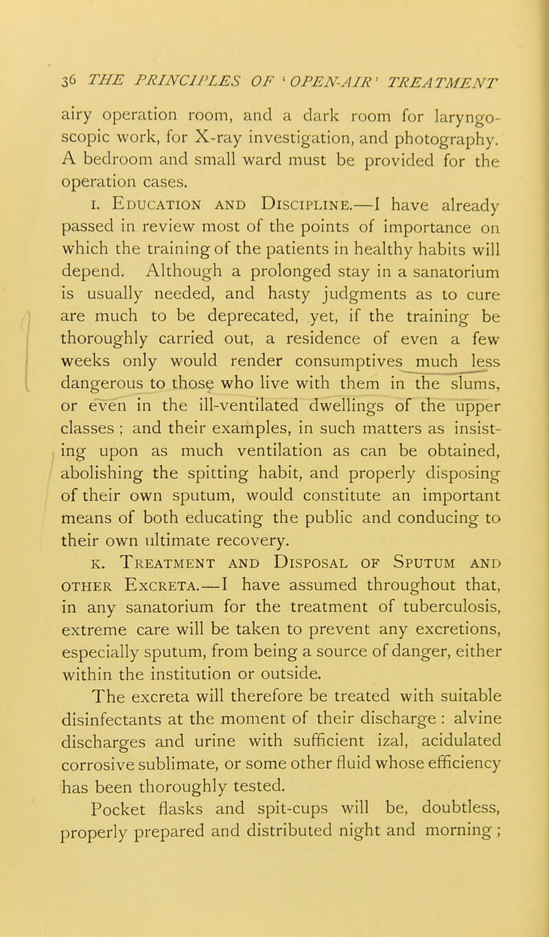 airy operation room, and a dark room for laryngo- scopic work, for X-ray investigation, and photography. A bedroom and small ward must be provided for the operation cases. I. Education and Discipline.—1 have already passed in review most of the points of importance on which the training of the patients in healthy habits will depend. Although a prolonged stay in a sanatorium is usually needed, and hasty judgments as to cure are much to be deprecated, yet, if the training be thoroughly carried out, a residence of even a few weeks only would render consumptives much less dangerous to those who live with them in the slums, or even in the ill-ventilated dwellings of the upper classes ; and their examples, in such matters as insist- ing upon as much ventilation as can be obtained, abolishing the spitting habit, and properly disposing of their own sputum, would constitute an important means of both educating the public and conducing to their own ultimate recovery. K. Treatment and Disposal of Sputum and OTHER Excreta.—I have assumed throughout that, in any sanatorium for the treatment of tuberculosis, extreme care will be taken to prevent any excretions, especially sputum, from being a source of danger, either within the institution or outside. The excreta will therefore be treated with suitable disinfectants at the moment of their discharge : alvine discharges and urine with sufficient izal, acidulated corrosive sublimate, or some other fluid whose efficiency has been thoroughly tested. Pocket flasks and spit-cups will be, doubtless, properly prepared and distributed night and morning;