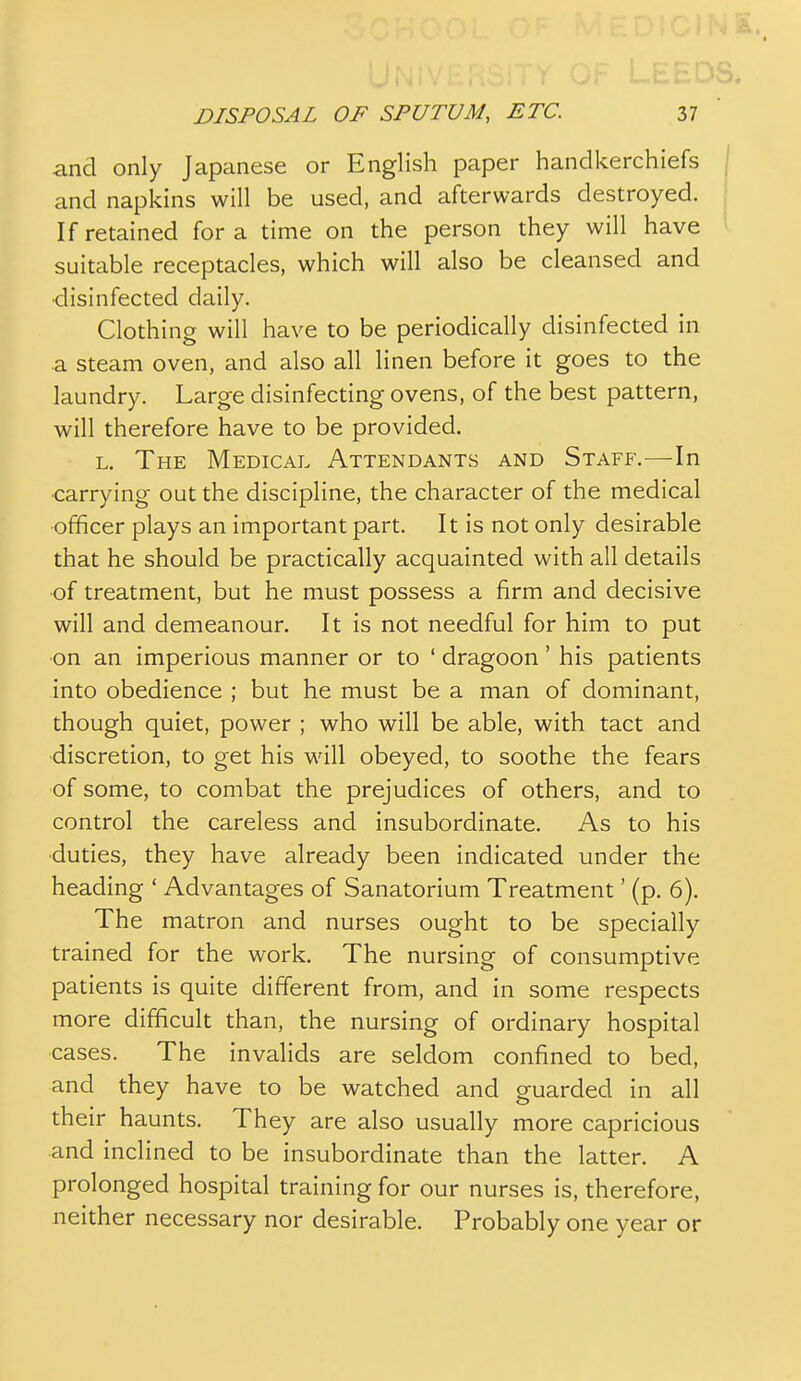 and only Japanese or English paper handkerchiefs and napkins will be used, and afterwards destroyed. If retained for a time on the person they will have suitable receptacles, which will also be cleansed and •disinfected daily. Clothing will have to be periodically disinfected in a steam oven, and also all linen before it goes to the laundry. Large disinfecting ovens, of the best pattern, will therefore have to be provided. L. The Medical Attendants and Staff.—In ■carrying out the discipline, the character of the medical officer plays an important part. It is not only desirable that he should be practically acquainted with all details of treatment, but he must possess a firm and decisive will and demeanour. It is not needful for him to put on an imperious manner or to ' dragoon' his patients into obedience ; but he must be a man of dominant, though quiet, power ; who will be able, with tact and ■discretion, to get his will obeyed, to soothe the fears of some, to combat the prejudices of others, and to control the careless and insubordinate. As to his duties, they have already been indicated under the heading ' Advantages of Sanatorium Treatment' (p. 6). The matron and nurses ought to be specially trained for the work. The nursing of consumptive patients is quite different from, and in some respects more difficult than, the nursing of ordinary hospital cases. The invalids are seldom confined to bed, and they have to be watched and guarded in all their haunts. They are also usually more capricious and inclined to be insubordinate than the latter. A prolonged hospital training for our nurses is, therefore, neither necessary nor desirable. Probably one year or