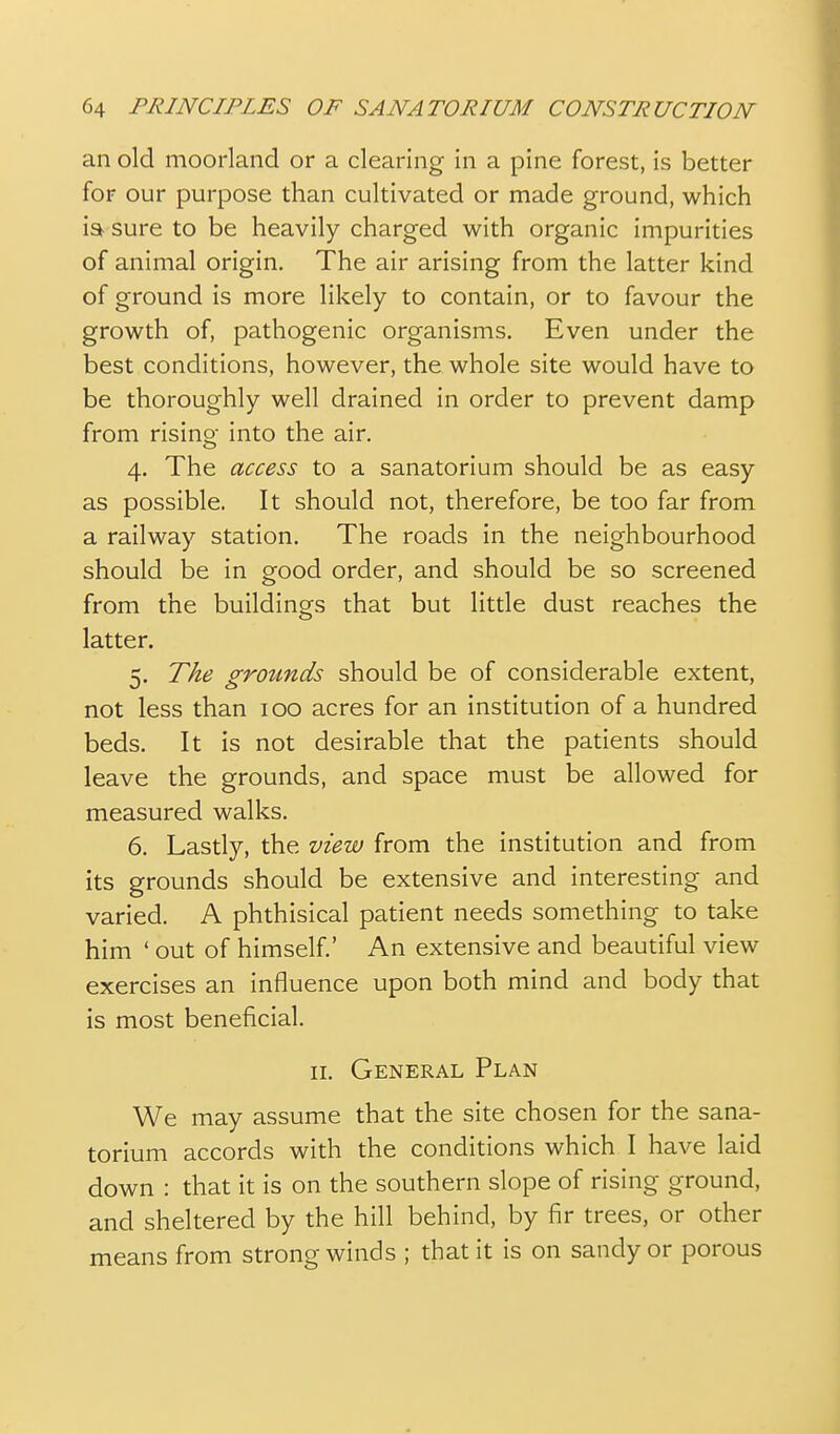 an old moorland or a clearing in a pine forest, is better foF our purpose than cultivated or made ground, which isb sure to be heavily charged with organic impurities of animal origin. The air arising from the latter kind of ground is more likely to contain, or to favour the growth of, pathogenic organisms. Even under the best conditions, however, the whole site would have to be thoroughly well drained in order to prevent damp from rising into the air. 4. The access to a sanatorium should be as easy as possible. It should not, therefore, be too far from a railway station. The roads in the neighbourhood should be in good order, and should be so screened from the buildings that but little dust reaches the latter. 5. The grounds should be of considerable extent, not less than 100 acres for an institution of a hundred beds. It is not desirable that the patients should leave the grounds, and space must be allowed for measured walks. 6. Lasdy, the view from the institution and from its grounds should be extensive and interesting and varied. A phthisical patient needs something to take him ' out of himself.' An extensive and beautiful view exercises an influence upon both mind and body that is most beneficial. II. General Plan We may assume that the site chosen for the sana- torium accords with the conditions which I have laid down : that it is on the southern slope of rising ground, and sheltered by the hill behind, by fir trees, or other means from strong winds ; that it is on sandy or porous