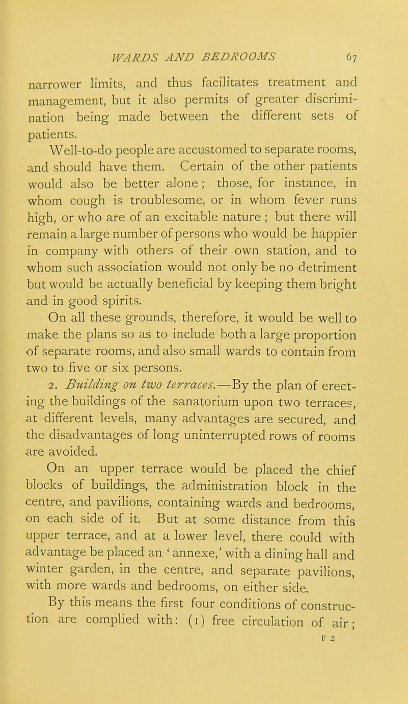 narrower limits, and thus facilitates treatment and management, but it also permits of greater discrimi- nation being made between the different sets of patients. Well-to-do people are accustomed to separate rooms, and should have them. Certain of the other patients would also be better alone ; those, for instance, in whom cough is troublesome, or in whom fever runs hiofh, or who are of an excitable nature ; but there will remain a large number of persons who would be happier in company with others of their own station, and to whom such association would not only be no detriment but would be actually beneficial by keeping them bright and in good spirits. On all these grounds, therefore, it would be well to make the plans so as to include both a large proportion of separate rooms, and also small wards to contain from two to five or six persons. 2. Building on two terraces.—By the plan of erect- ing the buildings of the sanatorium upon two terraces, at different levels, many advantages are secured, and the disadvantages of long uninterrupted rows of rooms are avoided. On an upper terrace would be placed the chief blocks of buildings, the administration block in the centre, and pavilions, containing wards and bedrooms, on each side of it. But at some distance from this upper terrace, and at a lower level, there could with advantage be placed an ' annexe,' with a dining hall and winter garden, in the centre, and separate pavilions, with more wards and bedrooms, on either side. By this means the first four conditions of construc- tion are complied with: (i) free circulation of air; F 2