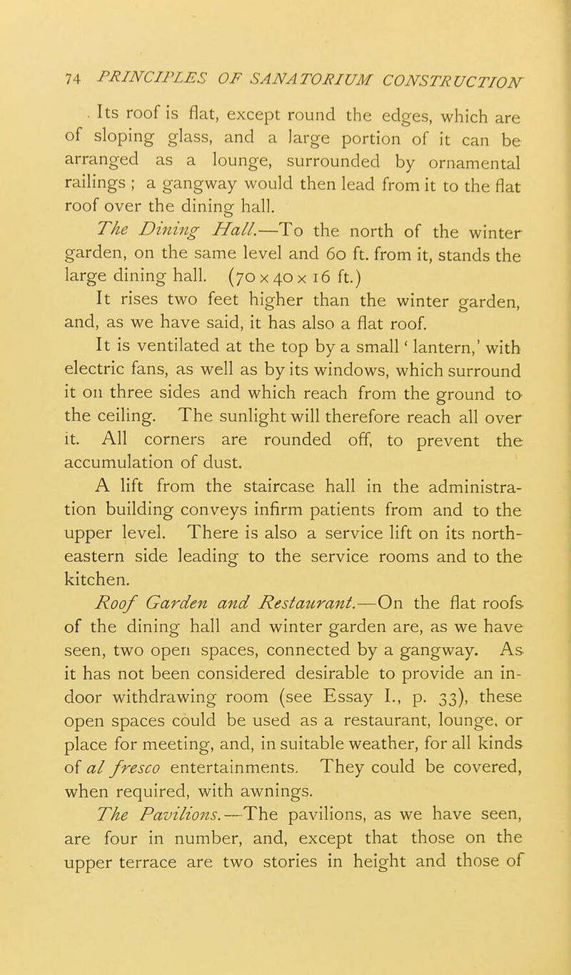 . Its roof is flat, except round the edges, which are of sloping glass, and a large portion of it can be arranged as a lounge, surrounded by ornamental railings ; a gangway would then lead from it to the flat roof over the dining hall. T/^e Dining Hall.—To the north of the winter garden, on the same level and 60 ft. from it, stands the large dining hall. (70 x 40 x 16 ft.) It rises two feet higher than the winter garden, and, as we have said, it has also a flat roof. It is ventilated at the top by a small' lantern,' with electric fans, as well as by its windows, which surround it on three sides and which reach from the ground to- the ceiling. The sunlight will therefore reach all over It. All corners are rounded off, to prevent the accumulation of dust. A lift from the staircase hall in the administra- tion building conveys infirm patients from and to the upper level. There is also a service lift on its north- eastern side leading to the service rooms and to the kitchen. Roof Garden and Restatirant.—On the flat roofs of the dining hall and winter garden are, as we have seen, two open spaces, connected by a gangway. As it has not been considered desirable to provide an in- door withdrawing room (see Essay I., p. 33), these open spaces could be used as a restaurant, lounge, or place for meeting, and, in suitable weather, for all kinds of al fresco entertainments. They could be covered, when required, with awnings. The Pavilions.—The pavilions, as we have seen, are four in number, and, except that those on the upper terrace are two stories in height and those of