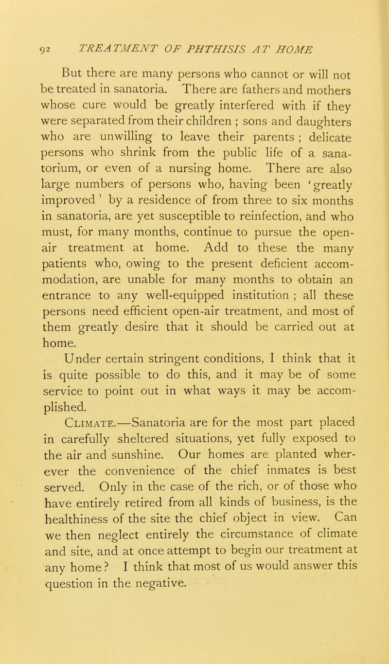 But there are many persons who cannot or will not be treated in sanatoria. There are fathers and mothers whose cure would be greatly interfered with if they were separated from their children ; sons and daughters who are unwilling to leave their parents ; delicate persons who shrink from the public life of a sana- torium, or even of a nursing home. There are also large numbers of persons who, having been 'greatly improved ' by a residence of from three to six months in sanatoria, are yet susceptible to reinfection, and who must, for many months, continue to pursue the open- air treatment at home. Add to these the many patients who, owing to the present deficient accom- modation, are unable for many months to obtain an entrance to any well-equipped institution ; all these persons need efficient open-air treatment, and most of them greatly desire that it should be carried out at home. Under certain stringent conditions, I think that it is quite possible to do this, and it may be of some service to point out in what ways it may be accom- plished. Climate.—Sanatoria are for the most part placed in carefully sheltered situations, yet fully exposed to the air and sunshine. Our homes are planted wher- ever the convenience of the chief inmates is best served. Only in the case of the rich, or of those who have entirely retired from all kinds of business, is the healthiness of the site the chief object in view. Can we then neglect entirely the circumstance of climate and site, and at once attempt to begin our treatment at any home ? I think that most of us would answer this question in the negative.