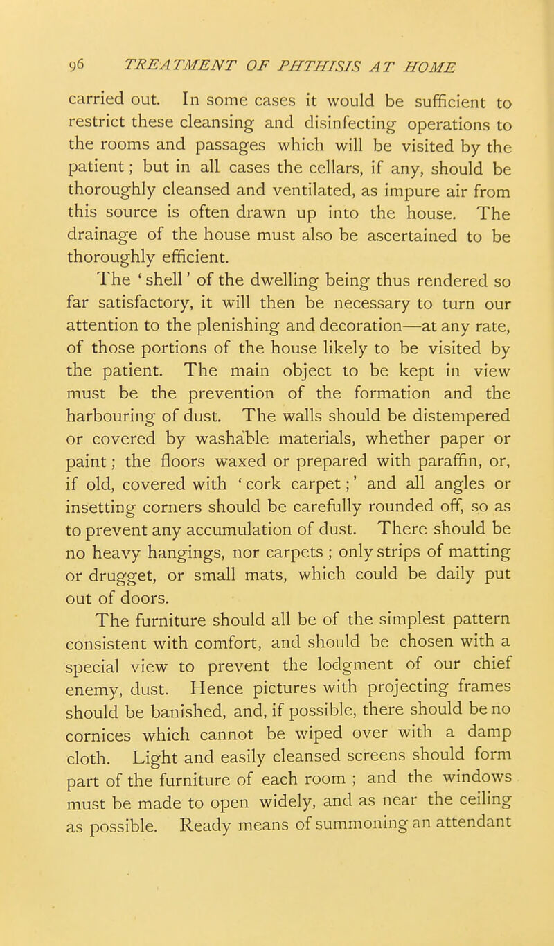 carried out. In some cases it would be sufficient to restrict these cleansing and disinfecting operations to the rooms and passages which will be visited by the patient; but in all cases the cellars, if any, should be thoroughly cleansed and ventilated, as impure air from this source is often drawn up into the house. The drainage of the house must also be ascertained to be thoroughly efficient. The ' shell' of the dwelling being thus rendered so far satisfactory, it will then be necessary to turn our attention to the plenishing and decoration—at any rate, of those portions of the house likely to be visited by the patient. The main object to be kept in view must be the prevention of the formation and the harbouring of dust. The walls should be distempered or covered by washable materials, whether paper or paint; the floors waxed or prepared with paraffin, or, if old, covered with ' cork carpet;' and all angles or insetting corners should be carefully rounded off, so as to prevent any accumulation of dust. There should be no heavy hangings, nor carpets ; only strips of matting or drugget, or small mats, which could be daily put out of doors. The furniture should all be of the simplest pattern consistent with comfort, and should be chosen with a special view to prevent the lodgment of our chief enemy, dust. Hence pictures with projecting frames should be banished, and, if possible, there should be no cornices which cannot be wiped over with a damp cloth. Light and easily cleansed screens should form part of the furniture of each room ; and the windows must be made to open widely, and as near the ceiling as possible. Ready means of summoning an attendant