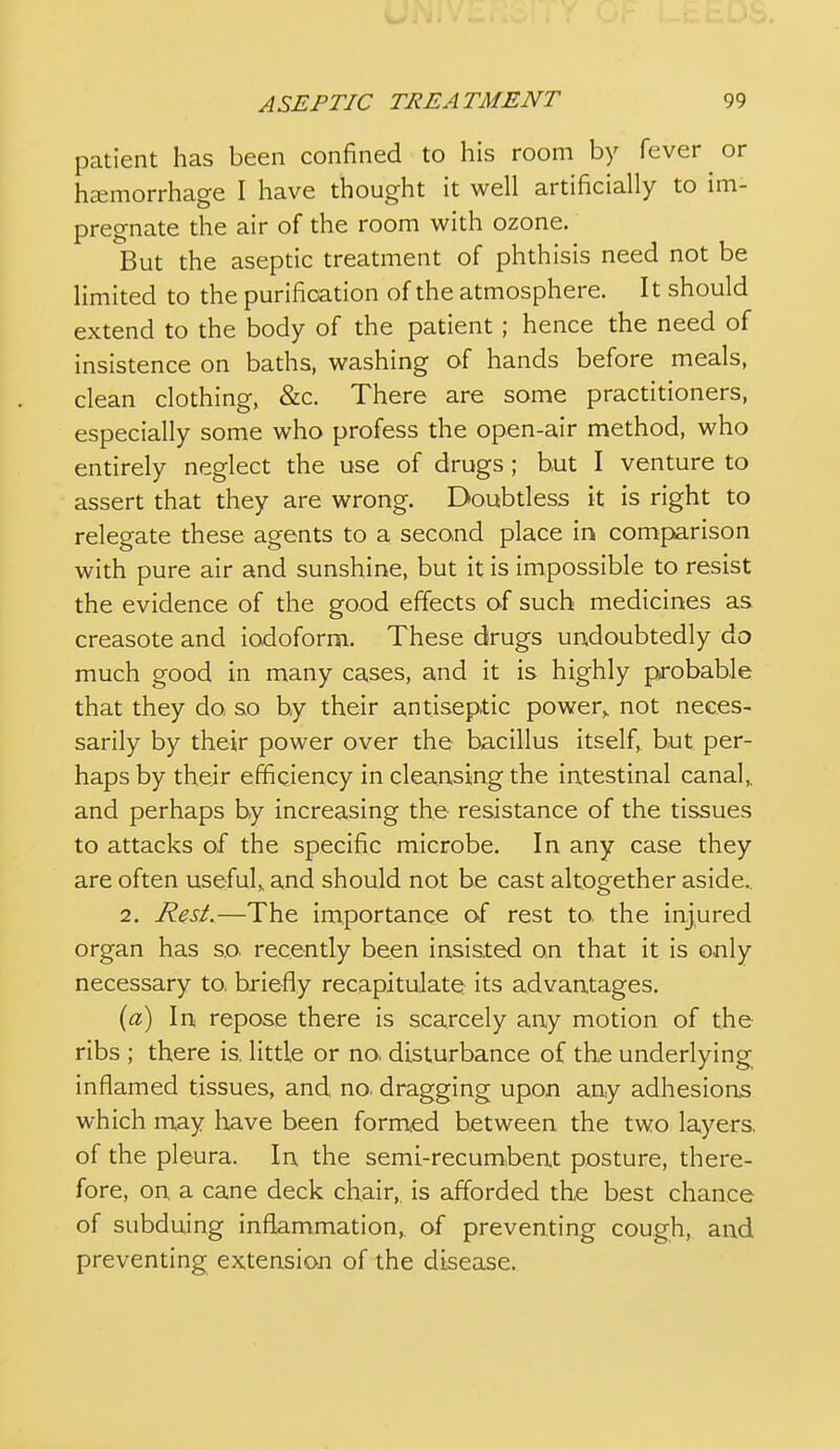 patient has been confined to his room by fever or heemorrhage I have thought it well artificially to im- pregnate the air of the room with ozone. But the aseptic treatment of phthisis need not be limited to the purification of the atmosphere. It should extend to the body of the patient ; hence the need of insistence on baths, washing of hands before meals, clean clothing, &c. There are some practitioners, especially some who profess the open-air method, who entirely neglect the use of drugs ; but I venture to assert that they are wrong. Doubtless it is right to relegate these agents to a second place in comparison with pure air and sunshine, but it is impossible to resist the evidence of the good effects of such medicines as creasote and iodoform. These drugs undoubtedly do much good in many cases, and it is highly probable that they do so by their antiseptic power,, not neces- sarily by their power over the bacillus itself, but per- haps by their efficiency in cleansing the intestinal canal,, and perhaps by increasing the resistance of the tissues to attacks of the specific microbe. In any case they are often useful,, and should not be cast altogether aside.. 2. Rest.—The importance of rest to the injured organ has so. recently been insisted on that it is only necessary to. briefly recapitulate its advantages. {a) In repose there is scarcely any motion of the ribs ; there is little or no> disturbance of the underlying inflamed tissues, and no. dragging upon any adhesions which may liave been formed between the two layers, of the pleura. In the semi-recumbent posture, there- fore, on. a cane deck chair,, is afforded the best chance of subduing inflammation,^ of preventing cough, and preventing extension of the disease.