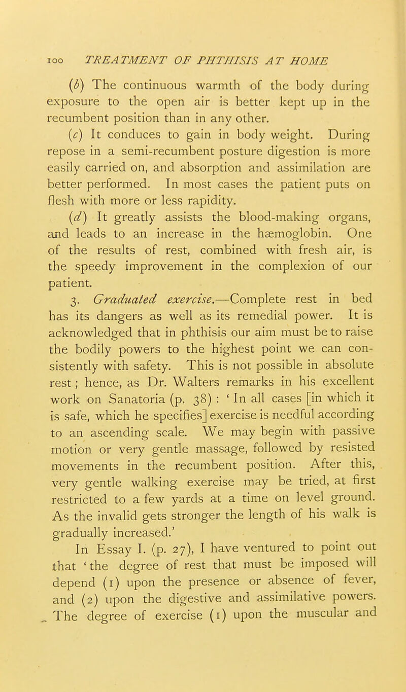 (d) The continuous warmth of the body during exposure to the open air is better kept up in the recumbent position than in any other. {c) It conduces to gain in body weight. During repose in a semi-recumbent posture digestion is more easily carried on, and absorption and assimilation are better performed. In most cases the patient puts on flesh with more or less rapidity. (d) It greatly assists the blood-making organs, and leads to an increase in the haemoglobin. One of the results of rest, combined with fresh air, is the speedy improvement in the complexion of our patient. 3. Graduated exercise.—Complete rest in bed has its dangers as well as its remedial power. It is acknowledged that in phthisis our aim must be to raise the bodily powers to the highest point we can con- sistently with safety. This is not possible in absolute rest; hence, as Dr. Walters remarks in his excellent work on Sanatoria (p. 38) : ' In all cases [in which it is safe, which he specifies] exercise is needful according to an ascending scale. We may begin with passive motion or very gentle massage, followed by resisted movements in the recumbent position. After this, very gentle walking exercise may be tried, at first restricted to a few yards at a time on level ground. As the invalid gets stronger the length of his walk is gradually increased.' In Essay I. (p. 27), I have ventured to point out that ' the degree of rest that must be imposed will depend (i) upon the presence or absence of fever, and (2) upon the digestive and assimilative powers. . The degree of exercise (i) upon the muscular and