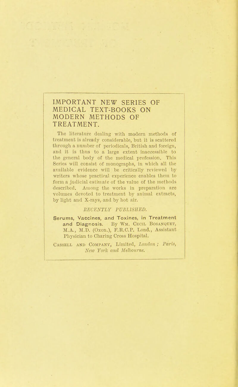 IMPORTANT NEW SERIES OF MEDICAL TEXT-BOOKS ON MODERN METHODS OF TREATMENT. The literature dealing with modern methods of treatment is already considerable, but it is scattered through a number of periodicals, British and foreign, and it is thus to a large extent inaccessible to the general body of the medical profession. This Series will consist of monographs, in which all the available evidence will be critically reviewed by writers whose practical experience enables them to form a judicial esiiniale of the value of the methods described. Among the works in preparation are volumes devoted to treatment by animal extracts, by light and X-rays, and by hot air. RECENTLY PUBLISHED. Serums, Vaccines, and Toxines, in Treatment and Diagnosis. By Wm. Cecil Bosanqoet, M.A., M.D. (Oxon.), F.R.C.P. Lond., Assistant Physician to Charing Cross Hospital. Cassell and Compakv, Limited, London; Paris, New York and Melbourne.