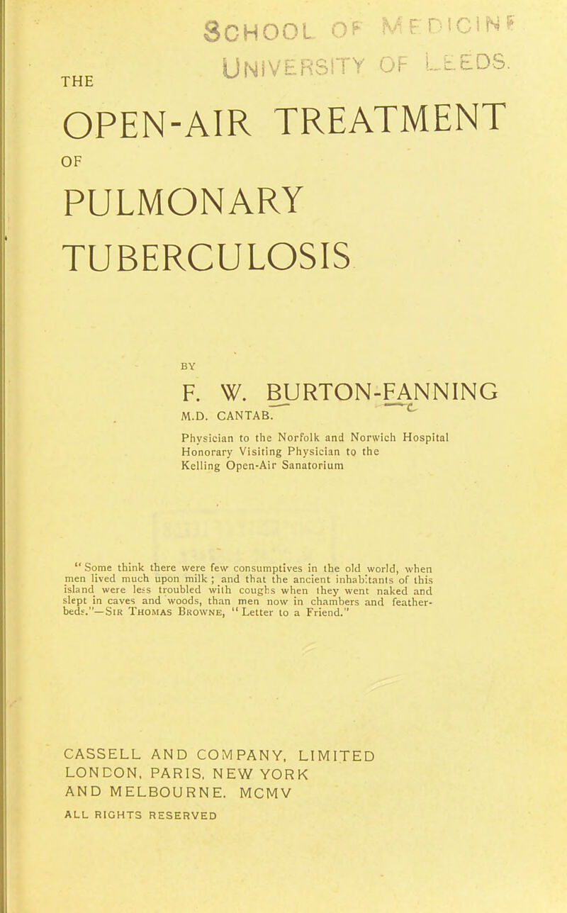 School medicin University of Lleds THE OPEN-AIR TREATMENT OF PULMONARY TUBERCULOSIS BY F. W. BURTON-FANNING M.D. CANTAB. Physician to tlie Norfollt and Norwicli Hospital Honorary Visiting Piiysician to the Kelling Open-Air Sanatorium  Some thinlc there were few consumptives in the old world, when men lived much upon milk ; and that the ancient inhabitants of this island were less troubled with coughs when ihey went naked and slept in caves and woods, than men now in chambers and feather- beds.—Sir Thomas Browne,  Letter to a Friend. CASSELL AND COMPANY, LIMITED LONDON. PARIS, NEW YORK AND MELBOURNE. MCMV ALL RIGHTS RESERVED