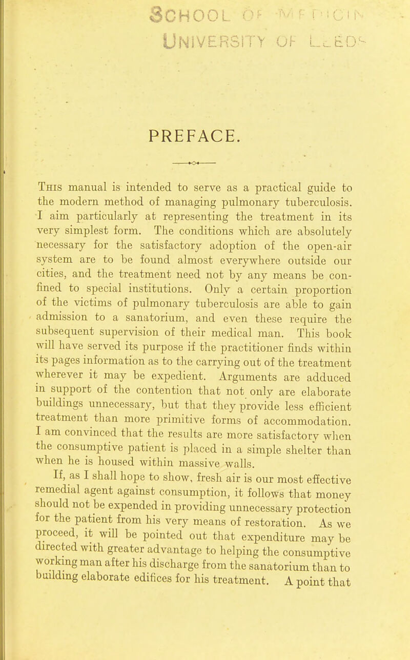 School -^/^f T'i; , UNiVERSiTY OF L..tiO- PREFACE. This manual is intended to serve as a practical guide to the modern method of managing pulmonary tuberculosis. I aim particularly at representing the treatment in its very simplest form. The conditions which are absolutely necessary for the satisfactory adoption of the open-air system are to be found almost everywhere outside our cities, and the treatment need not by any means be con- fined to special institutions. Only a certain proportion of the victims of pulmonary tuberculosis are able to gain admission to a sanatorium, and even these require the subsequent supervision of their medical man. This book will have served its purpose if the practitioner finds within its pages information as to the carrying out of the treatment wherever it may be expedient. Arguments are adduced in support of the contention that not only are elaborate buildings unnecessary, but that they provide less efficient treatment than more primitive forms of accommodation. I am convinced that the results are more satisfactory when the consumptive patient is placed in a simple shelter than when he is housed within massive walls. If, as I shall hope to show, fresh air is our most effective remedial agent against consumption, it follows that money should not be expended in providing unnecessary protection for the patient from his very means of restoration. As we proceed, it will be pointed out that expenditure may be directed with greater advantage to helping the consumptive workmg man after his discharge from the sanatorium than to bmldmg elaborate edifices for his treatment. A point that