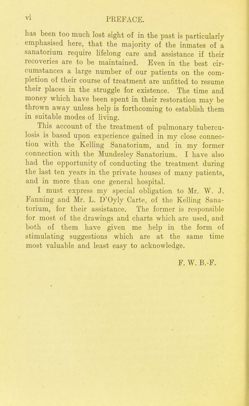 vi PKEFACE. has been too mucli lost sight of in the past is particularly emphasised here, that the majority of the inmates of a sanatorium require hfelong care and assistance if their recoveries are to be maintained. Even in the best cir- cumstances a large number of our patients on the com- pletion of their course of treatment are unfitted to resume their places in the struggle for existence. The time and money which have been spent in their restoration may be thrown away unless help is forthcoming to estabhsh them in suitable modes of living. This account of the treatment of pulmonary tubercu- losis is based upon experience gained in my close connec- tion with the Kelling Sanatorium, and in my former connection with the Mundesley Sanatorium. I have also had the opportunity of conducting the treatment during the last ten years in the private houses of many patients, and in more than one general hospital. I must express my special obUgation to Mr. W. J. Fanning and Mr. L. D'Oyly Carte, of the KelUng Sana- torium, for their assistance. The former is responsible for most of the drawings and charts which are used, and both of them have given me help in the form of stimulating suggestions which are at the same time most valuable and least easy to acknowledge. F. W. B.-F.