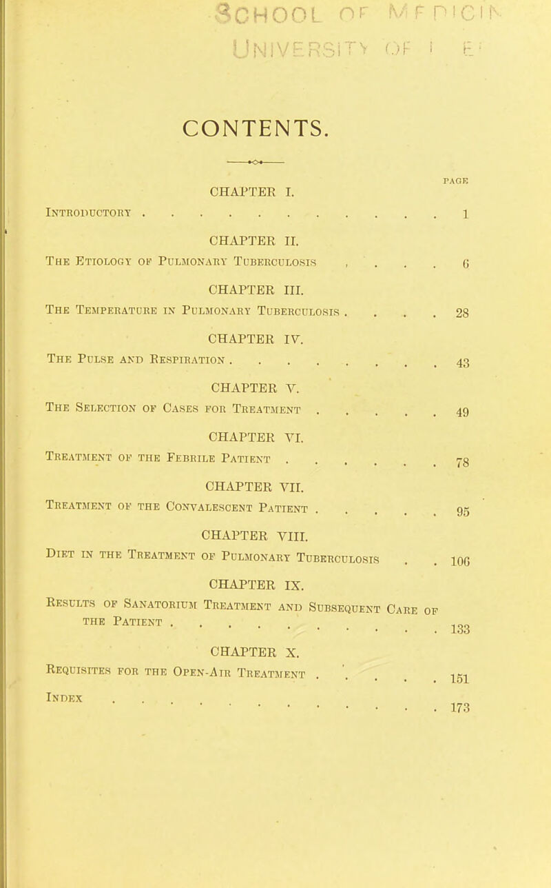 School of mf mcir- CONTENTS. PAGE CHAPTER I. Introddctoht 1 CHAPTER ir. The Etiology oi' Puliionahy Tuberculosis , ' . . . 6 CHAPTER III. The Tempeeatoee in Pulmonary Tuberculosis .... 28 CHAPTER IV. The Pdlse and Respiration 43 CHAPTER V. The Selection of Cases for Treatment 49 CHAPTER VI. Treatment of the Febrile Patient CHAPTER VII. Treatment of the Convalescent Patient .... 95 CHAPTER VIII. Diet in the Treatment of Pulmonary Tuberculosis . . lOG CHAPTER IX. Results of Sanatorium Treatment and Subsequent Care of THE Patient CHAPTER X. Requisites for the Open-Air Treatment .... Index