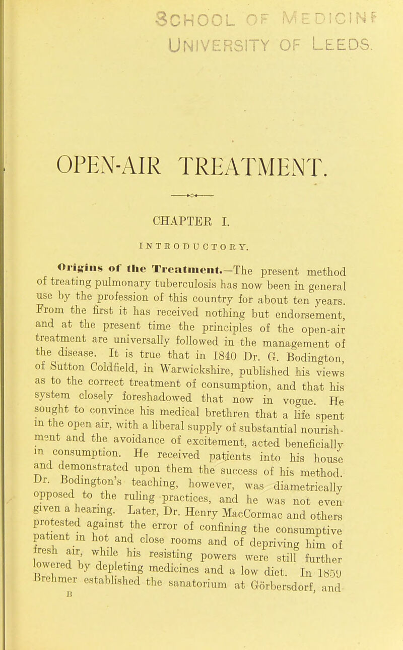 School of ^'--iciNf University of Leeds. OPEN-AIR TREATlMENT. CHAPTER I. INTRODUCTORY. Origins of the Treatment.-The present method of treating pulmonary tuberculosis has now been in general use by the profession of this country for about ten years. From the first it has received nothing but endorsement, and at the present time the principles of the open-air treatment are universally followed in the management of the disease. It is true that in 1840 Dr. G. Bodington of Sutton Coldfield, in Warwickshire, published his views as to the correct treatment of consumption, and that his system closely foreshadowed that now in vogue. He sought to convince his medical brethren that a Hfe spent in the open air, with a liberal supply of substantial nourish- ment and the avoidance of excitement, acted beneficially m consumption. He received patients into his house and demonstrated upon them the success of his method. Dr. Bodington's teaching, however, was diametrically opposed to the ruling practices, and he was not even given a hearing. Later, Dr. Henry MacCormac and others protested against the error of confining the consumptive patient m hot and close rooms and of depriving him of resh air while his resisting powers were still further lowered by depleting medicines and a low diet. In 185U Brchmer established the sanatorium at Gorbersdorf and