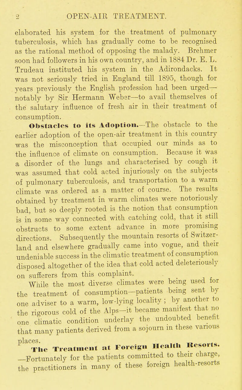 elaborated his system for the treatment of pulmonary- tuberculosis, which has gradually come to be recognised as the rational method of opposing the malady. Brehmer soon had followers in his own country, and in 1884 Dr. E. L. Trudeau instituted his system in the Adirondacks. It was not seriously tried in England till 1895, though for years previously the English profession had been urged— notably by Sir Hermann Weber—to avail themselves of . the salutary influence of fresh air in their treatment of consumption. Obstacles to its Adoption.—The obstacle to the earher adoption of the open-air treatment in this country was the misconception that occupied our minds as to the influence of cUmate on consumption. Because it was a disorder of the lungs and characterised by cough it was assumed that cold acted injuriously on the subjects of pulmonary tuberculosis, and transportation to a warm climate was ordered as a matter of course. The results obtained by treatment in warm climates were notoriously bad, but so deeply rooted is the notion that consumption is in some way connected with catching cold, that it still obstructs to some extent advance in more promising directions. Subsequently the mountain resorts of Switzer- land and elsewhere gradually came into vogue, and their undeniable success in the cUmatic treatment of consumption disposed altogether of the idea that cold acted deleteriously on sufferers from this complaint. While the most diverse climates were being used tor the treatment of consumption-patients being sent by one adviser to a warm, low-lying locality ; by another to the rigorous cold of the Alps-it became mamfest that no • one climatic condition underlay the undoubted benefit that many patients derived from a sojourn in these various The Treatment at Foreign Health Kesorls. -Fortunately for the patients committed to their charge, the practitioners in many of these foreign health-resorts