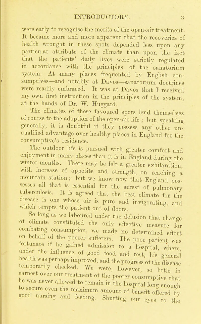 INTRODUCTORY. were early to recognise the merits of the open-air treatment. It became more and more apparent that the recoveries of health wrought in these spots depended less upon any particular attribute of the climate than upon the fact that the patients' daily lives were strictly regulated in accordance with the principles of the sanatorium system. At many places frequented by English con- sumptives—and notably at Davos—sanatorium doctrines were readily embraced. It was at Davos that I received my own first instruction in the principles of the system, at the hands of Dr. W. Huggard. The climates of these favoured spots lend themselves of course to the adoption of the open-air life ; but, speaking generally, it is doubtful if they possess any other un- qualified advantage over healthy places in England for the consumptive's residence. The outdoor life is pursued with greater comfort and enjoyment in many places than it is in England during the wmter months. There may be felt a greater exhilaration with mcrease of appetite and strength, on reaching a mountam station ; but we know now that England pos- sesses all that is essential for the arrest of pulmonary tuberculosis. It is agreed that the best climate for the disease is one whose air is pure and invigorating, and which tempts the patient out of doors. So long as we laboured under the delusion that change of climate constituted the only effective measure for combating consumption, we made no determined eifort on behalf of the poorer sufierers. The poor patient was tortunate if he gained admission to a hospital, where under the influence of good food and rest, his general health was perhaps improved, and the progress of the disease temporarily checked. We were, however, so little h earnest over our treatment of the poorer consumptive that he was never allowed to remain in the hospital long enough to secure even the maximum amount of benefit offered by good nursing and feeding. Shutting our eyes to the
