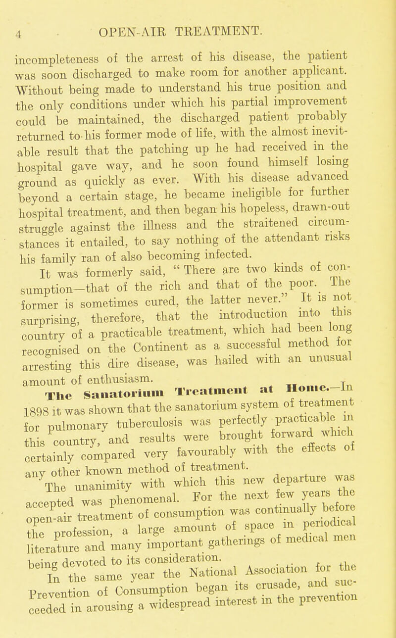 incompleteness of the arrest of his disease, the patient was soon discharged to make room for another apphcant. Without being made to understand his true position and the only conditions under which his partial improvement could be maintained, the discharged patient probably returned to-his former mode of life, with the almost inevit- able result that the patching up he had received in the hospital gave way, and he soon found himself losmg ground as quickly as ever. With his disease advanced beyond a certain stage, he became ineligible for further hospital treatment, and then began his hopeless, drawn-out struggle against the illness and the straitened circum- stances it entailed, to say nothing of the attendant risks his family ran of also becoming infected. It was formerly said,  There are two kinds of con- sumption-that of the rich and that of the poor. The former is sometimes cured, the latter never.' It is not. surprising, therefore, that the introduction into this country of a practicable treatment, which had been long recognised on the Continent as a successful method tor arresting this dire disease, was hailed with an unusual amount of enthusiasm. Tn The Saiiatoiium Ticatmeiit at Honie.-in 1898 It was shown that the sanatorium system of treatment for pulmonary tuberculosis was perfectly practicable m ths^country, and results were ^^--g^^^^^^^ certainly compared very favourably with the efiects of other known method of treatment. Vhe unanimity wift which this new departure was .ccepSd was phenomenal. Tor tire next few years the Ten-SMtient of eonsumption was continually before tL mofession a large amount of space m periodical litarre aTmany important gatherings of medical men V>P^Titr devoted to its consideration. . if tl™ same year the National Association for tU Prevention of Consumption began its crusade, and sue Leded in arousing a widespr-d interest m the prevention