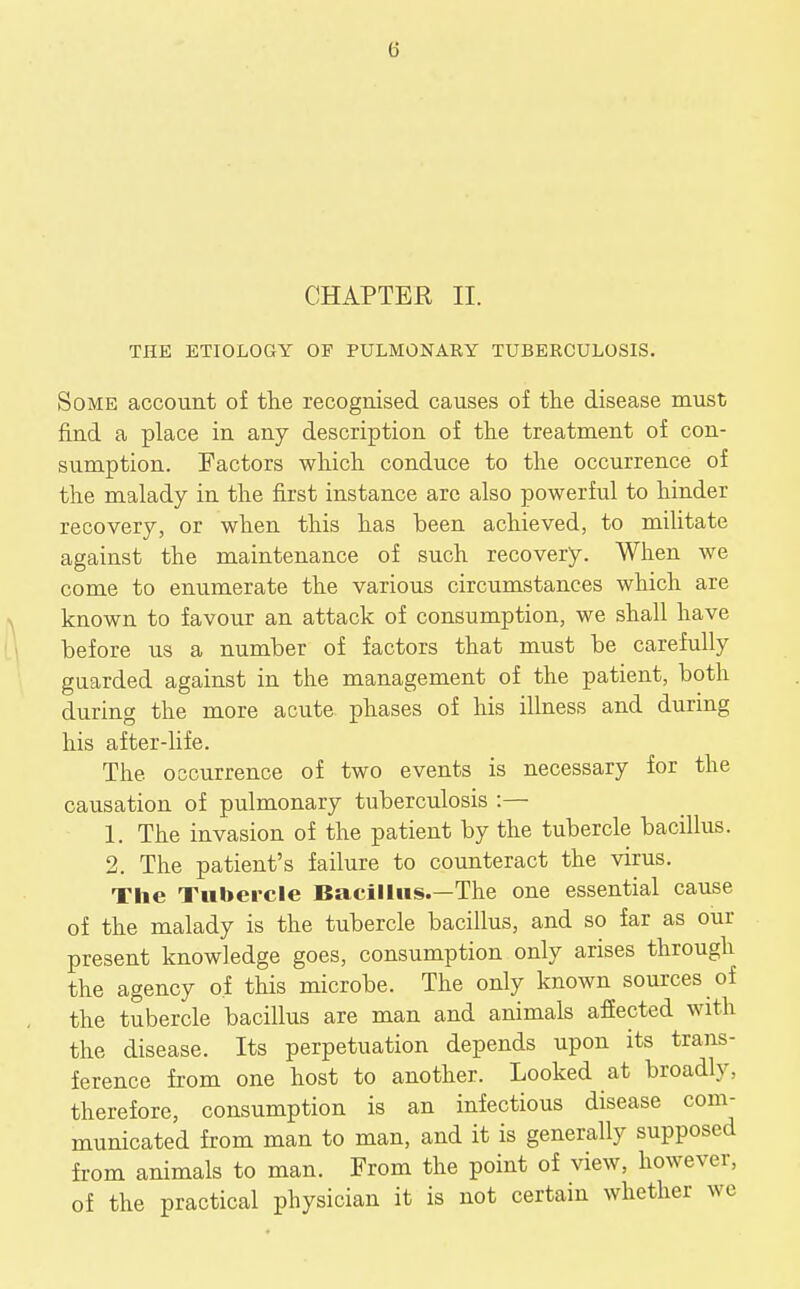 CHAPTER II. THE ETIOLOGY OF PULMONABY TUBERCULOSIS. Some account of the recognised causes of the disease must find a place in any description of the treatment of con- sumption. Factors which conduce to the occurrence of the malady in the first instance are also powerful to hinder recovery, or when this has been achieved, to militate against the maintenance of such recovery. When we come to enumerate the various circumstances which are known to favour an attack of consumption, we shall have before us a number of factors that must be carefully guarded against in the management of the patient, both during the more acute phases of his illness and during his after-life. The occurrence of two events is necessary for the causation of pulmonary tuberculosis :— 1. The invasion of the patient by the tubercle bacillus. 2. The patient's failure to counteract the virus. The Tubercle Bacillus.—The one essential cause of the malady is the tubercle bacillus, and so far as our present knowledge goes, consumption only arises through the agency of this microbe. The only known sources of the tubercle bacillus are man and animals afiected with the disease. Its perpetuation depends upon its trans- ference from one host to another. Looked at broadly, therefore, consumption is an infectious disease com- municated from man to man, and it is generally supposed from animals to man. From the point of view, however, of the practical physician it is not certain whether we