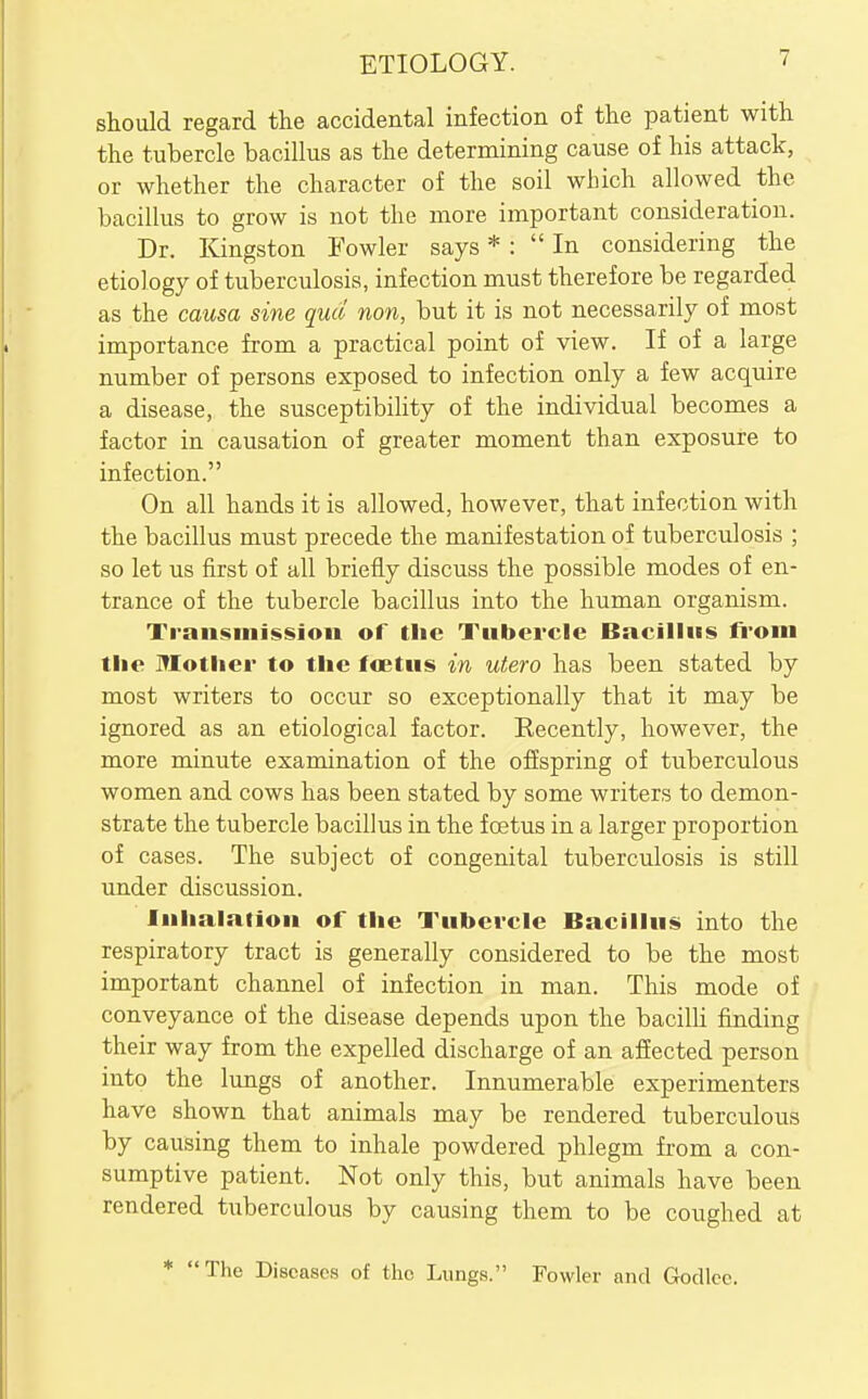 should regard the accidental infection of the patient with the tubercle bacillus as the determining cause of his attack, or whether the character of the soil which allowed the bacillus to grow is not the more important consideration. Dr. Kingston Fowler says * : In considering the etiology of tuberculosis, infection must therefore be regarded as the causa sine quel non, but it is not necessarily of most importance from a practical point of view. If of a large number of persons exposed to infection only a few acquire a disease, the susceptibility of the individual becomes a factor in causation of greater moment than exposure to infection. On all hands it is allowed, however, that infection with the bacillus must precede the manifestation of tuberculosis ; so let us first of all briefly discuss the possible modes of en- trance of the tubercle bacillus into the human organism. Transinissjon of the Tubercle Bncilliis from tlie Mother to the fflettis in utero has been stated by most writers to occur so exceptionally that it may be ignored as an etiological factor. Recently, however, the more minute examination of the offspring of tuberculous women and cows has been stated by some writers to demon- strate the tubercle bacillus in the foetus in a larger proportion of cases. The subject of congenital tuberculosis is still under discussion. Inhalation of the Tubercle Bacillus into the respiratory tract is generally considered to be the most important channel of infection in man. This mode of conveyance of the disease depends upon the bacilli finding their way from the expelled discharge of an affected person into the lungs of another. Innumerable experimenters have shown that animals may be rendered tuberculous causing them to inhale powdered phlegm from a con- sumptive patient. Not only this, but animals have been rendered tuberculous by causing them to be coughed at * The Diseases of the Lungs. Fowler and Godlec.