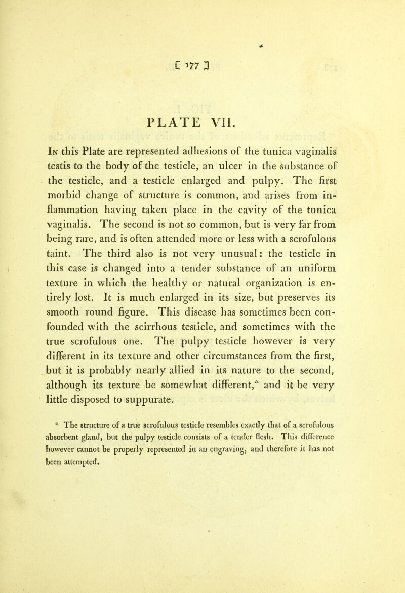 «£ C 177 3 PLATE VII. In this Plate are represented adhesions of the tunica vaginalis testis to the body of the testicle, an ulcer in the substance of the testicle, and a testicle enlarged and pulpy. The first morbid change of structure is common, and arises from in- flammation having taken place in the cavity of the tunica vaginalis. The second is not so common, but is very far from being rare, and is often attended more or less with a scrofulous taint. The third also is not very unusual: the testicle in this case is changed into a tender substance of an uniform texture in which the healthy or natural organization is en- tirely lost. It is much enlarged in its size, but preserves its smooth round figure. This disease has sometimes been con- founded with the scirrhous testicle, and sometimes with the true scrofulous one. The pulpy testicle however is very different in its texture and other circumstances from the first, but it is probably nearly allied in its nature to the second, although its texture be somewhat different, and it be very little disposed to suppurate. * The structure of a true scrofulous testicle resembles exactly that of a scrofulous absorbent gland, but the pulpy testicle consists of a tender flesh. This difference however cannot be properly represented in an engraving, and therefore it has not been attempted.