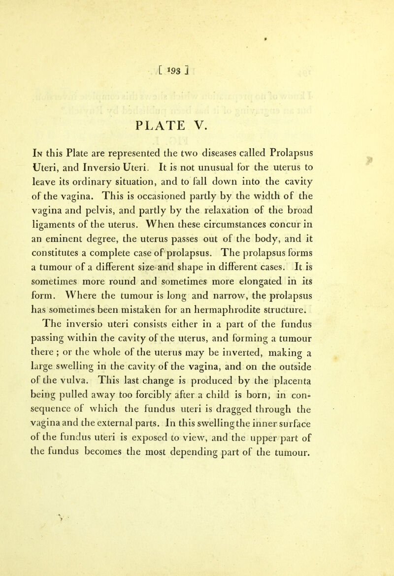 * [ 193 ] PLATE V. In this Plate are represented the two diseases called Prolapsus Uteri, and Inversio Uteri. It is not unusual for the uterus to leave its ordinary situation, and to fall down into the cavity of the vagina. This is occasioned partly by the width of the vagina and pelvis, and partly by the relaxation of the broad ligaments of the uterus. When these circumstances concur in an eminent degree, the uterus passes out of the body, and it constitutes a complete case of prolapsus. The prolapsus forms a tumour of a different size and shape in different cases. It is sometimes more round and sometimes more elongated in its form. Where the tumour is long and narrow, the prolapsus has sometimes been mistaken for an hermaphrodite structure. The inversio uteri consists either in a part of the fundus passing within the cavity of the uterus, and forming a tumour there ; or the whole of the uterus may be inverted, making a large swelling in the cavity of the vagina, and on the outside of the vulva. This last change is produced by the placenta being pulled away too forcibly after a child is born, in con- sequence of which the fundus uteri is dragged through the vagina and the external parts. In this swelling the inner surface of the fundus uteri is exposed to view, and the upper part of the fundus becomes the most depending part of the tumour.