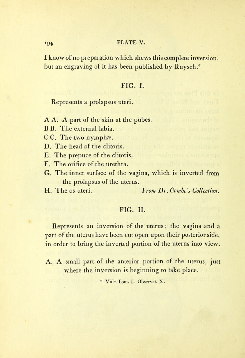 *94 I know of no preparation which shews this complete inversion, but an engraving of it has been published by Ruysch.* FIG. I. Represents a prolapsus uteri. A A. A part of the skin at the pubes. ?. B B. The external labia. C G. The two nymphae. D. The head of the clitoris. E. The prepuce of the clitoris. F. The orifice of the urethra. G. The inner surface of the vagina, which is inverted from the prolapsus of the uterus. H. The os uteri. From Dr. Combe s Collection. FIG. II. Represents an inversion of the uterus; the vagina and a part of the uterus have been cut open upon their posterior side, in order to bring the inverted portion of the uterus into view. A. A small part of the anterior portion of the uterus, just where the inversion is beginning to take place. * Vide Tom. I. Observat. X.