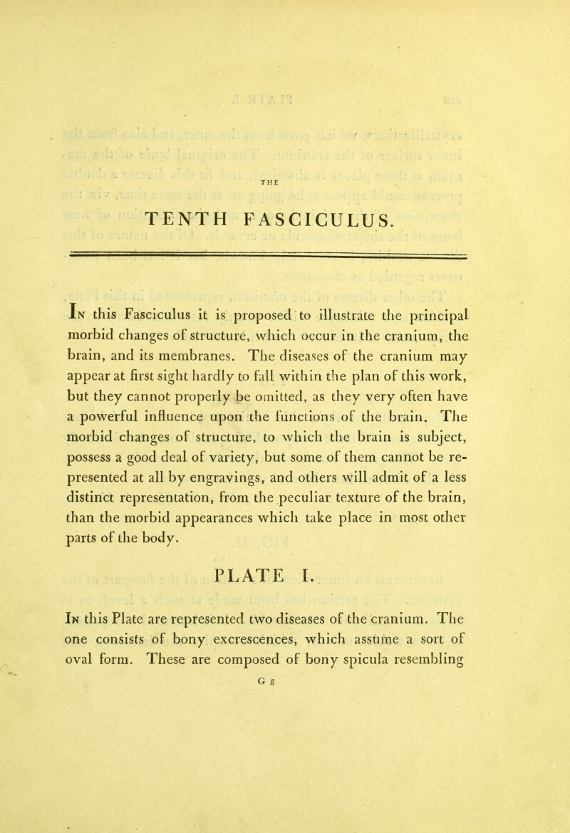 THE TENTH FASCICULUS. In this Fasciculus it is proposed to illustrate the principal morbid changes of structure, which occur in the cranium, the brain, and its membranes. The diseases of the cranium may appear at first sight hardly to fall within the plan of this work, but they cannot properly be omitted, as they very often have a powerful influence upon the functions of the brain. The morbid changes of structure, to which the brain is subject, possess a good deal of variety, but some of them cannot be re- presented at all by engravings, and others will admit of a less distinct representation, from the peculiar texture of the brain, than the morbid appearances which take place in most other parts of the body. PLATE I. In this Plate are represented two diseases of the cranium. The one consists of bony excrescences, which assume a sort of oval form. These are composed of bony spicula resembling G g