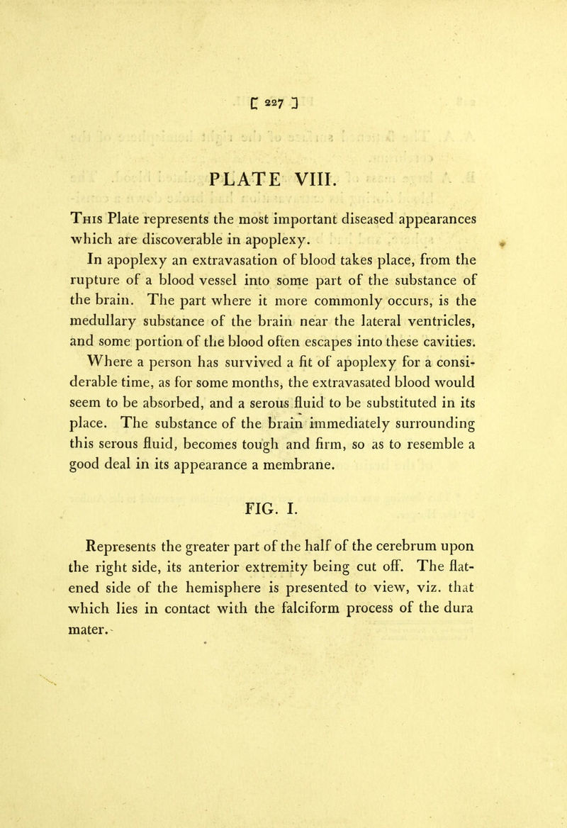 PLATE VIII. This Plate represents the most important diseased appearances which are discoverable in apoplexy. In apoplexy an extravasation of blood takes place, from the rupture of a blood vessel into some part of the substance of the brain. The part where it more commonly occurs, is the medullary substance of the brain near the lateral ventricles, and some portion of the blood often escapes into these cavities. Where a person has survived a fit of apoplexy for a consi- derable time, as for some months, the extravasated blood would seem to be absorbed, and a serous fluid to be substituted in its place. The substance of the brain immediately surrounding this serous fluid, becomes tough and firm, so as to resemble a good deal in its appearance a membrane. FIG. I. Represents the greater part of the half of the cerebrum upon the right side, its anterior extremity being cut off. The flat- ened side of the hemisphere is presented to view, viz. that which lies in contact with the falciform process of the dura mater.'