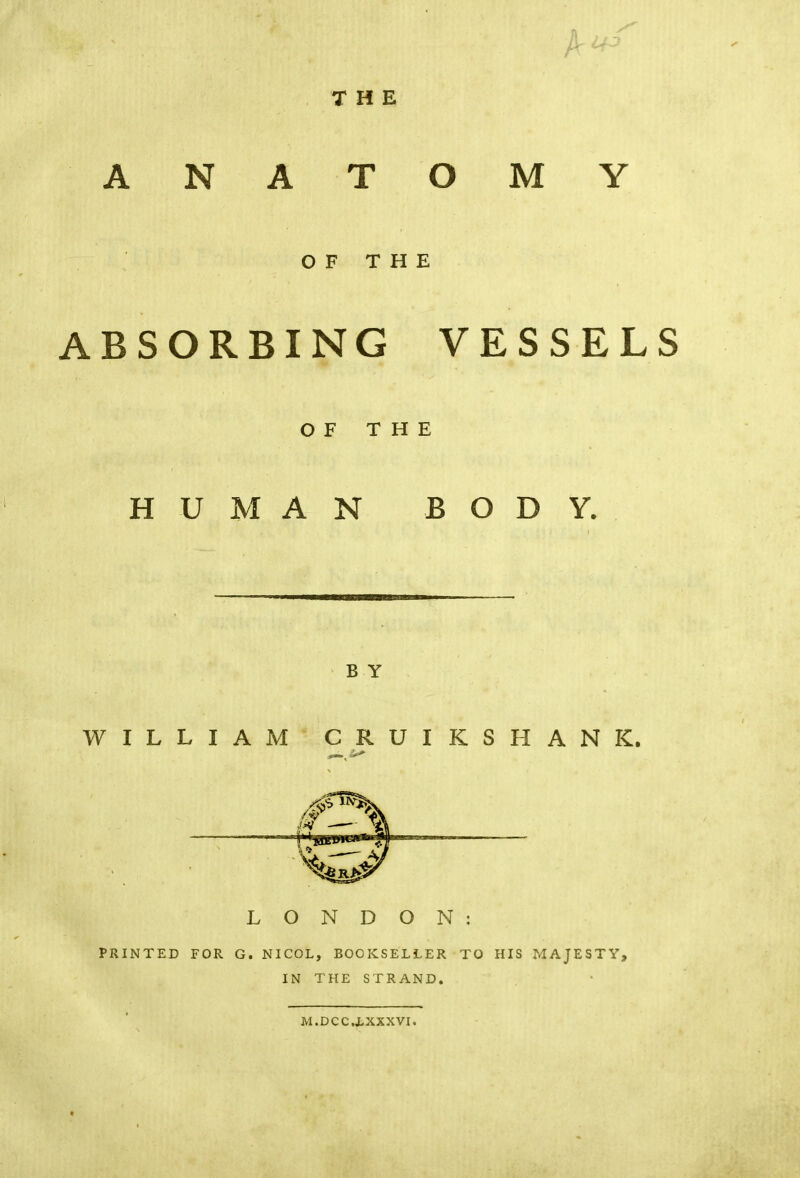 r OF THE ABSORBING VESSELS OF THE HUMAN BODY. BY WILLIAM CRUI KSHANK. _ >*■ LONDON: PRINTED FOR G. NICOL, BOOKSELLER TO HIS MAJESTY, IN THE STRAND. M.DCC.LXXXVI.