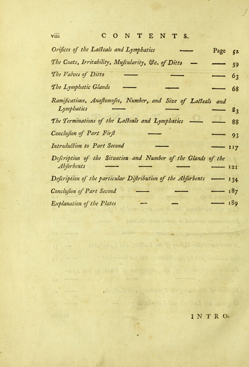 CONTENTS. Vlll Orifices of the LaBeals and Lymphatics . . . Page g z the Coats, Irritability, Mufcularityt &c. of Hit to *— __ ^ the Valves of Ditto ——. the Lymphatic Glands —— . — Ramifications, Anafiomofes, Number, and Size of Latfeals and Lymphatics ■ —■ — - - - the terminations of the LaBeals and Lymphatics • Conclufion of Part Firfi — — i— .. Introduction to Part Second ■ Defcription of the Situation and Number of the Glands of the Abforbents Defcription of the particular Difiribution of the Abforbents Conclufion of Part Second - Explanation of the Plates — —* 63 68 ^3 88 93 ll7 121 r34 187 189 INTRO-