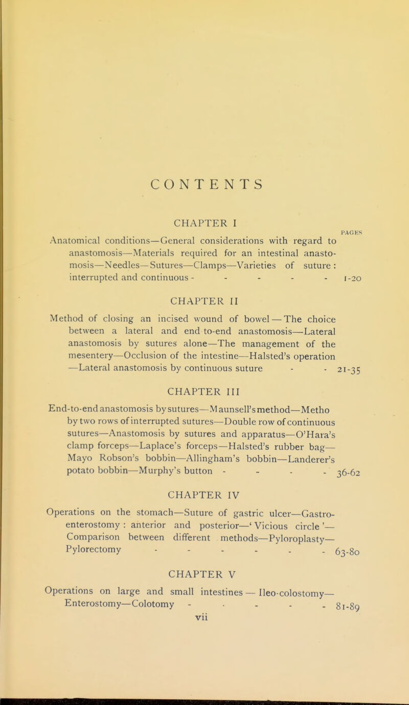 CONTENTS CHAPTER I PAGKS Anatomical conditions—General considerations with regard to anastomosis—Materials required for an intestinal anasto- mosis—Needles—Sutures—Clamps—Varieties of suture : interrupted and continuous - - . . . 1.30 CHAPTER II Method of closing an incised wound of bowel — The choice between a lateral and end to-end anastomosis—Lateral anastomosis by sutures alone—The management of the mesentery—Occlusion of the intestine—Halsted's operation —Lateral anastomosis by continuous suture - - 21-35 CHAPTER III End-to-end anastomosis by sutures—Maunsell's method—Metho by two rows of interrupted sutures—Double row of continuous sutures—Anastomosis by sutures and apparatus—O'Hara's clamp forceps—Laplace's forceps—Halsted's rubber bag— Mayo Robson's bobbin—Allingham's bobbin—Landerer's potato bobbin—Murphy's button - - . . 36-62 CHAPTER IV Operations on the stomach—Suture of gastric ulcer—Gastro- enterostomy : anterior and posterior—' Vicious circle '— Comparison between different methods—Pyloroplasty— Pylorectomy 63-80 CHAPTER V Operations on large and small intestines — Ileo-colostomy— Enterostomy—Colotomy - • - - . 81-89