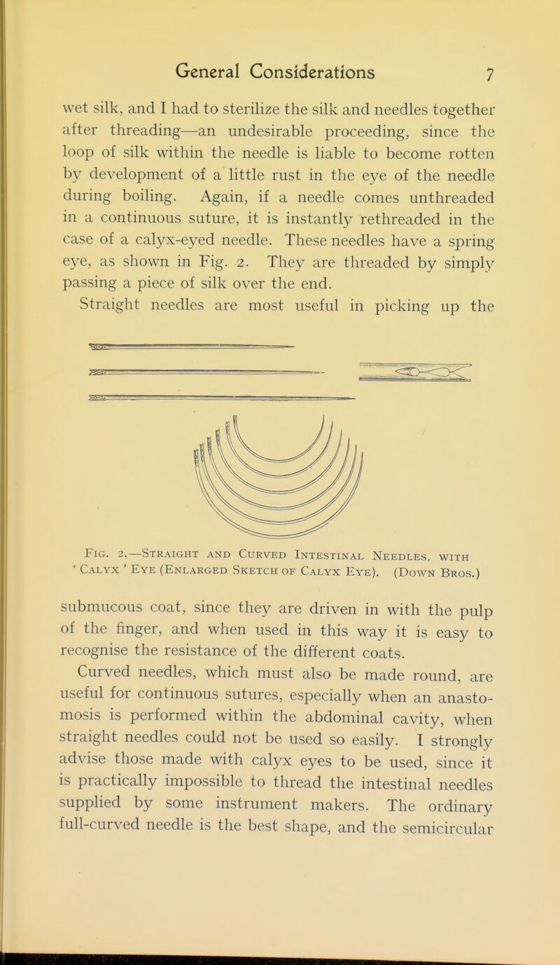 wet silk, and I had to sterilize the silk and needles together after threading—an undesirable proceeding, since the loop of silk within the needle is liable to become rotten by development of a little rust in the eye of the needle during boiling. Again, if a needle comes unthreaded in a continuous suture, it is instantly rethreaded in the case of a calyx-eyed needle. These needles have a spring eye, as shown in Fig. 2. They are threaded by simply passing a piece of silk over the end. Straight needles are most useful in picking up the Fig. 2.—Straight and Curved Intestinal Needles, with ' Calyx ' Eye (Enlarged Sketch of Calyx Eye). (Down Bros.) submucous coat, since they are driven in with the pulp of the finger, and when used in this way it is easy to recognise the resistance of the different coats. Curved needles, which must also be made round, are useful for continuous sutures, especially when an anasto- mosis is performed within the abdominal cavity, when straight needles could not be used so easily. I strongly advise those made with calyx eyes to be used, since it is practically impossible to thread the intestinal needles supplied by some instrument makers. The ordinary full-curved needle is the best shape, and the semicircular