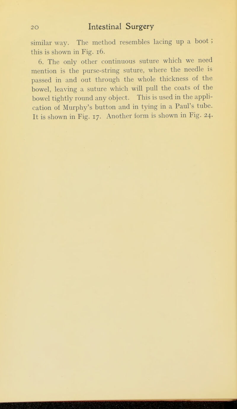 similar way. The method resembles lacing up a boot ; this is shown in Fig. i6. 6. The only other continuous suture which we need mention is the purse-string suture, where the needle is passed in and out through the whole thickness of the bowel, leaving a suture which will pull the coats of the bowel tightly round any object. This is used in the apph- cation of Murphy's button and in tying in a Paul's tube.
