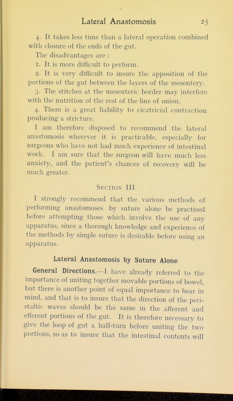 4. It takes less time than a lateral operation combined with closure of the ends of the gut. The disadvantages are : 1. It is more difficult to perform. 2. It is very difficult to insure the apposition of the portions of the gut between the layers of the mesentery. 3. The stitches at the mesenteric border may interfere with the nutrition of the rest of the line of union. 4. There is a great liability to cicatricial contraction producing a stricture. I am therefore disposed to recommend the lateral anastomosis wherever it is practicable, especially for surgeons who have not had much experience of intestinal work. I am sure that the surgeon will have much less anxiety, and the patient's chances of recovery will be much greater. Section III I strongly recommend that the various methods of performing anastomoses by suture alone be practised before attempting those which involve the use of any apparatus, since a thorough knowledge and experience of the methods by simple suture is desirable before using an apparatus. Lateral Anastomosis by Suture Alone General Directions.—I have already referred to the importance of uniting together movable portions of bowel, but there is another point of equal importance to bear in mind, and that is to insure that the direction of the peri- staltic waves should be the same in the afferent and efferent portions of the gut. It is therefore necessary to give the loop of gut a half-turn before uniting the two portions, so as to insure that the intestinal contents will