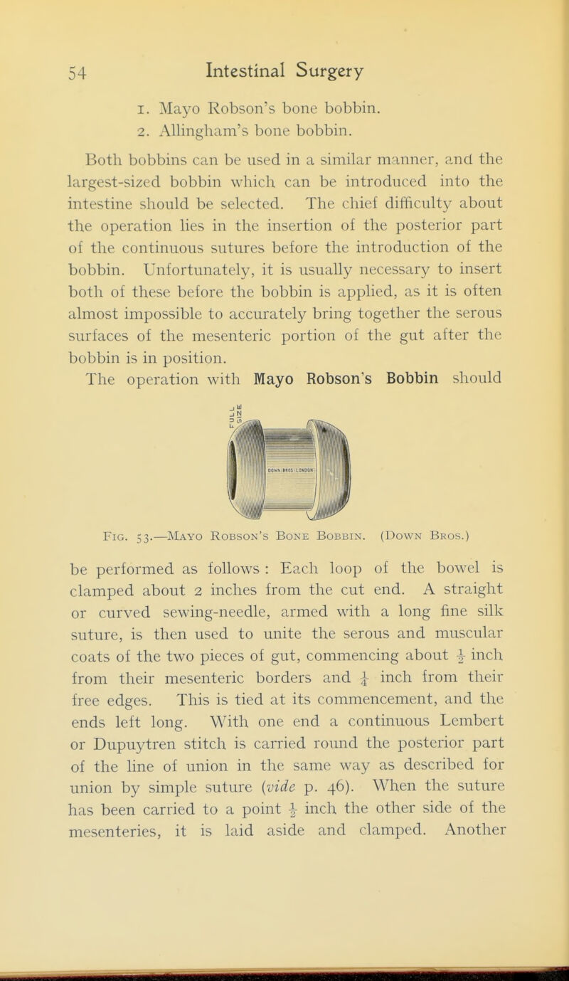 1. Mayo Robson's bone bobbin. 2. Allingham's bone bobbin. Both bobbins can be used in a similar manner, and the largest-sized bobbin which can be introduced into the intestine should be selected. The chief difficulty about the operation lies in the insertion of the posterior part of the continuous sutures before the introduction of the bobbin. Unfortunately, it is usually necessary to insert both of these before the bobbin is applied, as it is often almost impossible to accurately bring together the serous surfaces of the mesenteric portion of the gut after the bobbin is in position. The operation with Mayo Robson's Bobbin should Fig. 53.—Mayo Robson's Bone Bobbin. (Down Bros.) be performed as follows : Each loop of the bowel is clamped about 2 inches from the cut end. A straight or curved sewing-needle, armed with a long fine silk suture, is then used to unite the serous and muscular coats of the two pieces of gut, commencing about ^ inch from their mesenteric borders and i inch from their free edges. This is tied at its commencement, and the ends left long. With one end a continuous Lembert or Dupuytren stitch is carried round the posterior part of the hne of union in the same way as described for union by simple suture {vide p. 46). When the suture has been carried to a point ^ inch the other side of the mesenteries, it is laid aside and clamped. Another