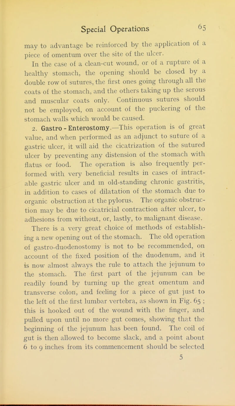 may to advantage be reinforced by the application of a piece of omentum over the site of the ulcer. In the case of a clean-cut wound, or of a rupture of a healthy stomach, the opening should be closed by a double row of sutures, the first ones going through all the coats of the stomach, and the others taking up the serous and muscular coats only. Continuous sutures should not be employed, on account of the puckering of the stomach walls which would be caused. 2. Gastro - Enterostomy.—This operation is of great value, and when performed as an adjunct to suture of a gastric ulcer, it will aid the cicatrization of the sutured ulcer by preventing any distension of the stomach with flatus or food. The operation is also frequently per- formed with very beneficial results in cases of intract- able gastric ulcer and m old-standing chronic gastritis, in addition to cases of dilatation of the stomach due to organic obstruction at the pylorus. The organic obstruc- tion may be due to cicatricial contraction after ulcer, to adhesions from without, or, lastly, to malignant disease. There is a very great choice of methods of establish- ing a new opening out of the stomach. The old operation of gastro-duodenostomy is not to be recommended, on account of the fixed position of the duodenum, and it is now almost always the rule to attach the jejunum to the stomach. The first part of the jejunum can be readily found by turning up the great omentum and transverse colon, and feeling for a piece of gut just to the left of the first lumbar vertebra, as shown in Fig. 65 ; this is hooked out of the wound with the finger, and pulled upon until no more gut comes, showing that the beginning of the jejunum has been found. The coil of gut is then allowed to become slack, and a point about 6 to 9 inches from its commencement should be selected 5