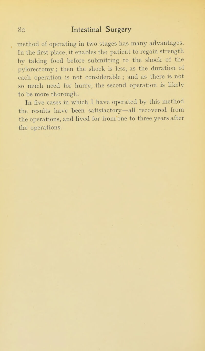 method of operating in two stages has many advantages. In the first place, it enables the patient to regain strength by taking food before submitting to the shock of the pylorectomy ; then the shock is less, as the duration of each operation is not considerable ; and as there is not so much need for hurry, the second operation is likely to be more thorough. In five cases in which I have operated by this method the results have been satisfactory—all recovered from the operations, and hved for from one to three years after the operations.