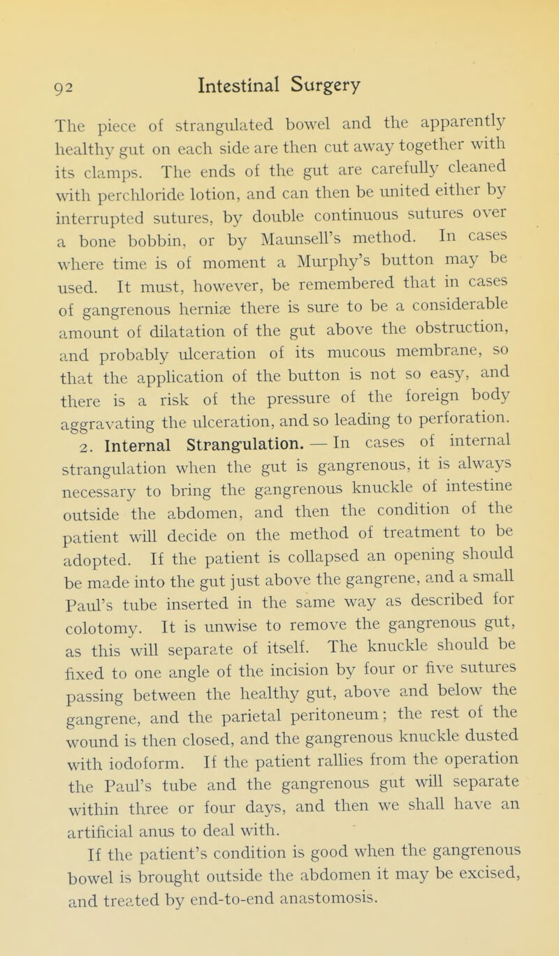 The piece of strangulated bowel and the apparently healthy gut on each side are then cut away together with its clamps. The ends of the gut are carefully cleaned with perchloride lotion, and can then be united either by interrupted sutures, by double continuous sutures over a bone bobbin, or by Maunsell's method. In cases where time is of moment a Murphy's button may be used. It must, however, be remembered that in cases of gangrenous hernice there is sure to be a considerable amount of dilatation of the gut above the obstruction, and probably ulceration of its mucous membrane, so that the application of the button is not so easy, and there is a risk of the pressure of the foreign body aggravating the ulceration, and so leading to perforation. 2. Internal Strang-ulation. — In cases of internal strangulation when the gut is gangrenous, it is always necessary to bring the gangrenous knuckle of intestme outside the abdomen, and then the condition of the patient will decide on the method of treatment to be adopted. If the patient is collapsed an opening should be made into the gut just above the gangrene, and a small Paul's tube inserted in the same way as described for colotomy. It is unwise to remove the gangrenous gut, as this will separate of itself. The knuckle should be fixed to one angle of the incision by four or five sutures passing between the healthy gut, above and below the gangrene, and the parietal peritoneum; the rest of the wound is then closed, and the gangrenous knuckle dusted with iodoform. If the patient raUies from the operation the Paul's tube and the gangrenous gut will separate within three or four days, and then we shall have an artificial anus to deal with. If the patient's condition is good when the gangrenous bowel is brought outside the abdomen it may be excised, and treated by end-to-end anastomosis.
