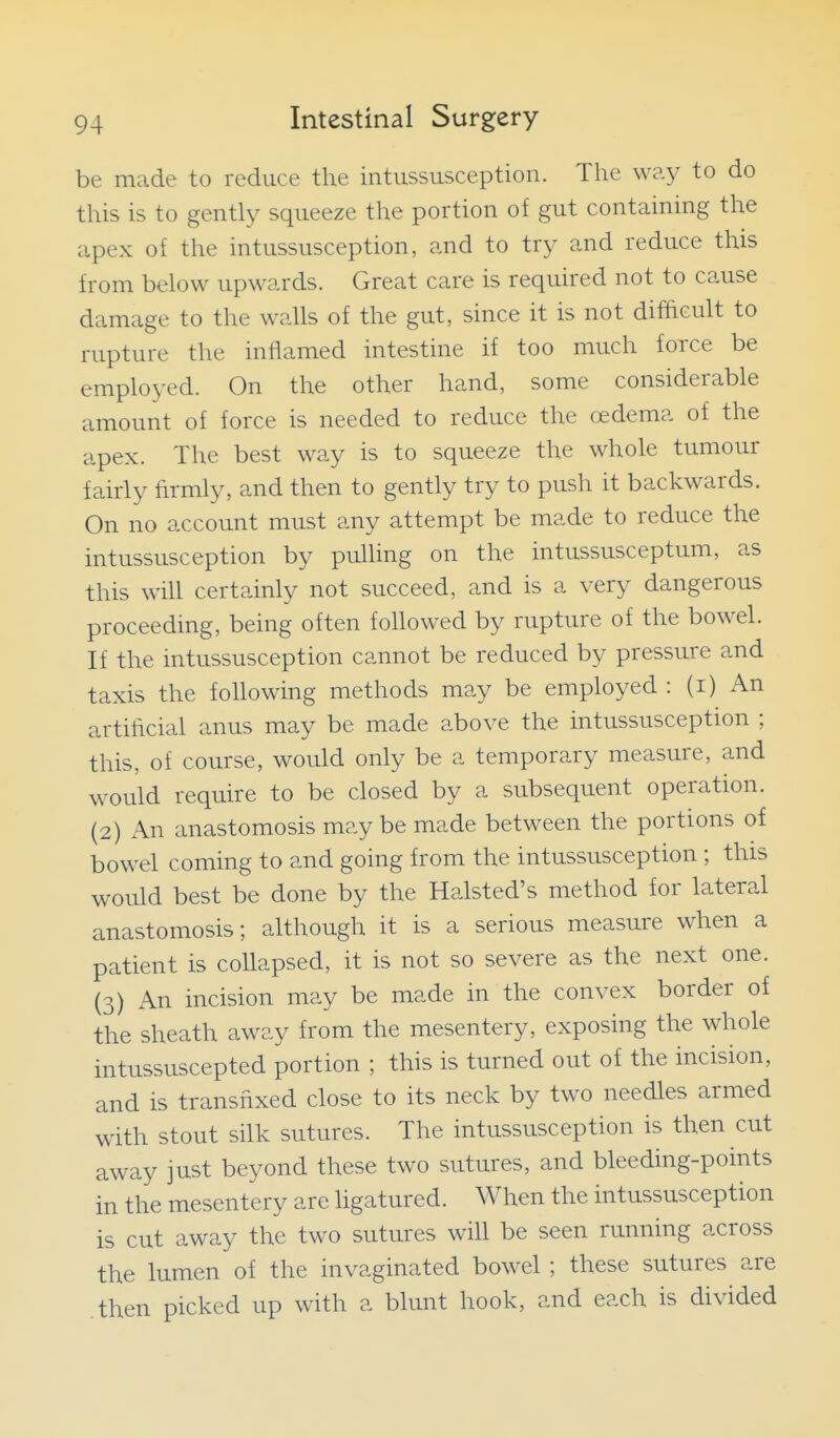 be made to reduce the intussusception. The way to do this is to gently squeeze the portion of gut containing the apex of the intussusception, and to try and reduce this from below upwards. Great care is required not to cause damage to the walls of the gut, since it is not difficult to rupture the inflamed intestine if too much force be employed. On the other hand, some considerable amount of force is needed to reduce the oedema of the apex. The best way is to squeeze the whole tumour fairly firmly, and then to gently try to push it backwards. On no account must any attempt be made to reduce the intussusception by pulling on the intussusceptum, as this will certainly not succeed, and is a very dangerous proceeding, being often foUowed by rupture of the bowel. If the intussusception cannot be reduced by pressure and taxis the following methods may be employed : (i) An artihcial anus may be made above the intussusception ; this, of course, would only be a temporary measure, and would require to be closed by a subsequent operation. (2) An anastomosis may be made between the portions of bowel coming to and going from the intussusception ; this would best be done by the Halsted's method for lateral anastomosis; although it is a serious measure when a patient is collapsed, it is not so severe as the next one. (3) An incision may be made in the convex border of the sheath away from the mesentery, exposing the whole intussuscepted portion ; this is turned out of the incision, and is transfixed close to its neck by two needles armed with stout silk sutures. The intussusception is then cut away just beyond these two sutures, and bleeding-points in the mesentery are ligatured. When the intussusception is cut away the two sutures will be seen running across the lumen of the invaginated bowel ; these sutures are then picked up with a blunt hook, and each is divided