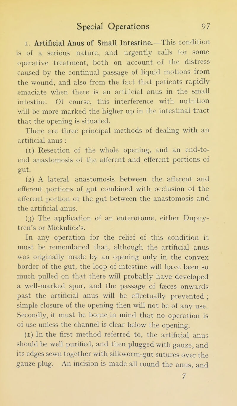 I. Artificial Anus of Small Intestine.—This condition is of a serious nature, and urgently calls for some operative treatment, both on account of the distress caused by the continual passage of liquid motions from the wound, and also from the fact that patients rapidly emaciate when there is an artificial anus in the small intestine. Of course, this interference with nutrition win be more marked the higher up in the intestinal tract that the opening is situated. There are three principal methods of dealing with an artificial anus : (1) Resection of the whole opening, and an end-to- end anastomosis of the afferent and efferent portions of gut. (2) A lateral anastomosis between the afferent and efferent portions of gut combined with occlusion of the afferent portion of the gut between the anastomosis and the artificial anus. (3) The application of an enterotome, either Dupuy- tren's or Mickulicz's. In any operation for the relief of this condition it must be remembered that, although the artificial anus was originally made by an opening only in the convex border of the gut, the loop of intestine will have been so much pulled on that there will probably have developed a well-marked spur, and the passage of faeces onwards past the artificial anus will be effectually prevented ; simple closure of the opening then will not be of any use. Secondly, it must be borne in mind that no operation is of use unless the channel is clear below the opening. (i) In the first method referred to, the artificial anus should be well purified, and then plugged with gauze, and its edges sewn together with silkworm-gut sutures over the gauze plug. An incision is made all round the anus, and 7