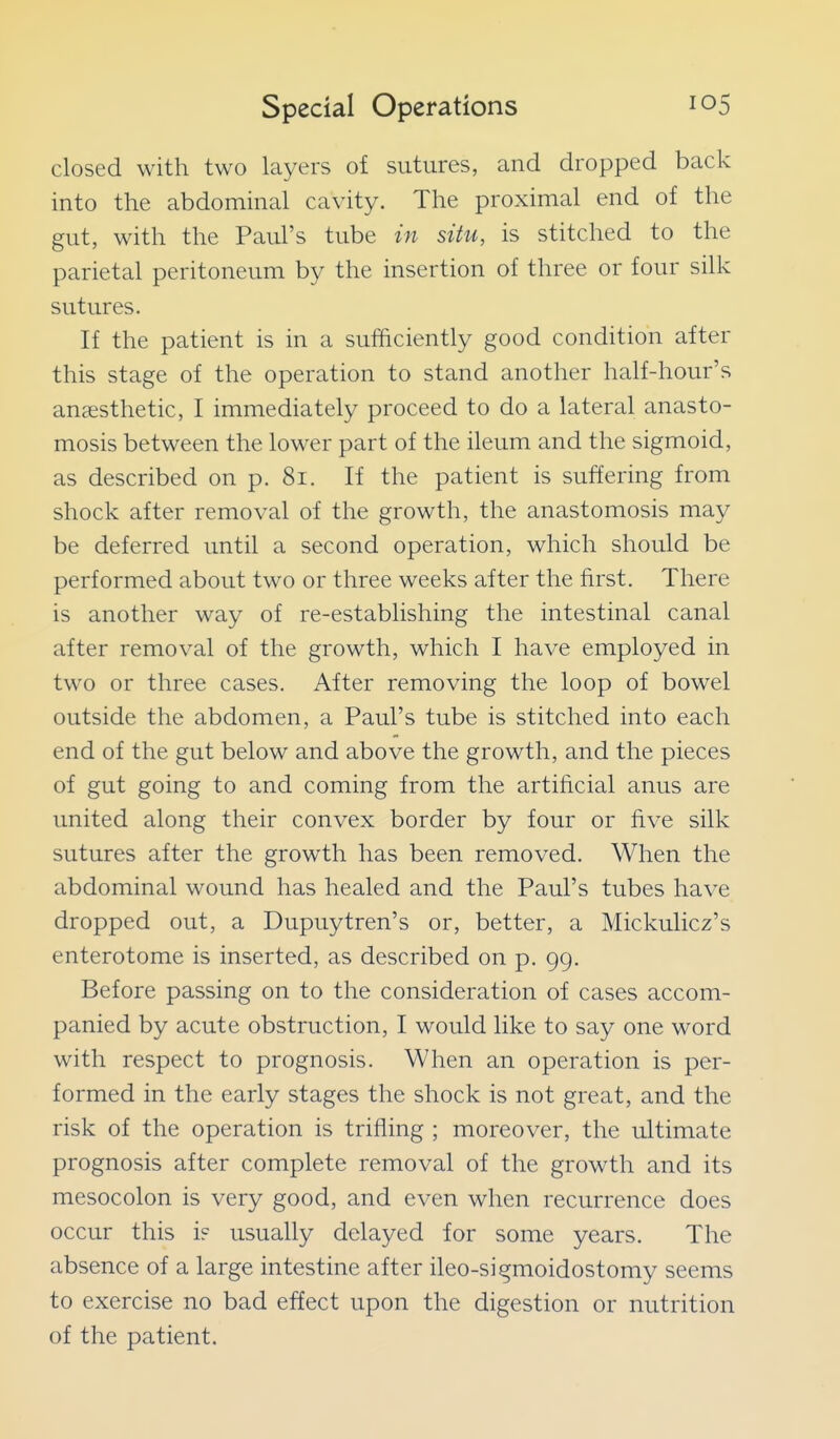 closed with two layers of sutures, and dropped back into the abdominal cavity. The proximal end of the gut, with the Paul's tube in situ, is stitched to the parietal peritoneum by the insertion of three or four silk sutures. If the patient is in a sufficiently good condition after this stage of the operation to stand another half-hour's anaesthetic, I immediately proceed to do a lateral anasto- mosis between the lower part of the ileum and the sigmoid, as described on p. 8i. If the patient is suffering from shock after removal of the growth, the anastomosis may be deferred until a second operation, which should be performed about two or three weeks after the first. There is another way of re-establishing the intestinal canal after removal of the growth, which I have employed in two or three cases. After removing the loop of bowel outside the abdomen, a Paul's tube is stitched into each end of the gut below and above the growth, and the pieces of gut going to and coming from the artificial anus are united along their convex border by four or five silk sutures after the growth has been removed. When the abdominal wound has healed and the Paul's tubes have dropped out, a Dupuytren's or, better, a Mickulicz's enterotome is inserted, as described on p. 99, Before passing on to the consideration of cases accom- panied by acute obstruction, I would like to say one word with respect to prognosis. When an operation is per- formed in the early stages the shock is not great, and the risk of the operation is trifling ; moreover, the ultimate prognosis after complete removal of the growth and its mesocolon is very good, and even when recurrence does occur this i? usually delayed for some years. The absence of a large intestine after ileo-sigmoidostomy seems to exercise no bad effect upon the digestion or nutrition of the patient.